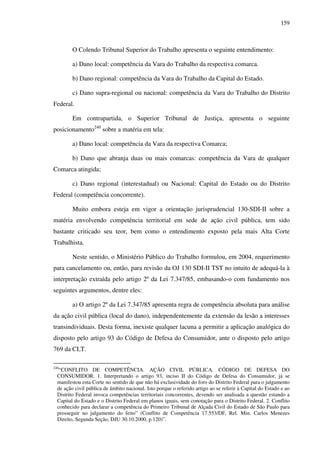159
O Colendo Tribunal Superior do Trabalho apresenta o seguinte entendimento:
a) Dano local: competência da Vara do Trabalho da respectiva comarca.
b) Dano regional: competência da Vara do Trabalho da Capital do Estado.
c) Dano supra-regional ou nacional: competência da Vara do Trabalho do Distrito
Federal.
Em contrapartida, o Superior Tribunal de Justiça, apresenta o seguinte
posicionamento240
sobre a matéria em tela:
a) Dano local: competência da Vara da respectiva Comarca;
b) Dano que abranja duas ou mais comarcas: competência da Vara de qualquer
Comarca atingida;
c) Dano regional (interestadual) ou Nacional: Capital do Estado ou do Distrito
Federal (competência concorrente).
Muito embora esteja em vigor a orientação jurisprudencial 130-SDI-II sobre a
matéria envolvendo competência territorial em sede de ação civil pública, tem sido
bastante criticado seu teor, bem como o entendimento exposto pela mais Alta Corte
Trabalhista.
Neste sentido, o Ministério Público do Trabalho formulou, em 2004, requerimento
para cancelamento ou, então, para revisão da OJ 130 SDI-II TST no intuito de adequá-la à
interpretação extraída pelo artigo 2º da Lei 7.347/85, embasando-o com fundamento nos
seguintes argumentos, dentre eles:
a) O artigo 2º da Lei 7.347/85 apresenta regra de competência absoluta para análise
da ação civil pública (local do dano), independentemente da extensão da lesão a interesses
transindividuais. Desta forma, inexiste qualquer lacuna a permitir a aplicação analógica do
disposto pelo artigo 93 do Código de Defesa do Consumidor, ante o disposto pelo artigo
769 da CLT.
240
“CONFLITO DE COMPETÊNCIA. AÇÃO CIVIL PÚBLICA. CÓDIGO DE DEFESA DO
CONSUMIDOR. 1. Interpretando o artigo 93, inciso II do Código de Defesa do Consumidor, já se
manifestou esta Corte no sentido de que não há exclusividade do foro do Distrito Federal para o julgamento
de ação civil pública de âmbito nacional. Isto porque o referido artigo ao se referir à Capital do Estado e ao
Distrito Federal invoca competências territoriais concorrentes, devendo ser analisada a questão estando a
Capital do Estado e o Distrito Federal em planos iguais, sem conotação para o Distrito Federal. 2. Conflito
conhecido para declarar a competência do Primeiro Tribunal de Alçada Civil do Estado de São Paulo para
prosseguir no julgamento do feito” (Conflito de Competência 17.553/DF, Rel. Min. Carlos Menezes
Direito, Segunda Seção, DJU 30.10.2000, p.120)”.
 