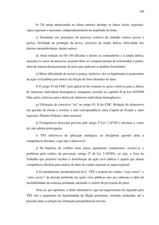 160
b) Tal artigo mencionado na alínea anterior abrange os danos locais, regionais,
supra-regionais e nacionais, independentemente da amplitude da lesão.
c) Ferimento aos princípios do processo coletivo do trabalho (maior acesso à
justiça, facilidade na produção da prova, exercício da ampla defesa, efetividade dos
direitos metaindividuais, dentre outros).
d) Atual redação da OJ 130 dificulta o direito ao contraditório e à ampla defesa,
aumenta os custos do processo, acarreta óbice ao comparecimento de testemunhas e partes,
além do natural distanciamento do juízo que analisará os pedidos formulados.
e) Maior dificuldade de acesso à justiça, inclusive, dos co-legitimados à propositura
da ação civil pública por motivo de eleição de foros distantes do dano.
f) O artigo 93 do CDC seria aplicável tão somente às ações coletivas para a defesa
de interesses individuais homogêneos, porquanto inserido no capítulo II da Lei 8.078/90
(Das ações coletivas para a defesa de interesses individuais homogêneos).
g) Utilização do conectivo “ou” no artigo 93, II do CDC. Redação do dispositivo
em questão de forma a inverter a real correspondência entre Capital do Estado e dano
regional e Distrito Federal e dano nacional.
h) Competência funcional prevista pelo artigo 2º Lei 7.347/85 é absoluta e, como
tal, não admite prorrogação.
i) TST utilizou-se de aplicação analógica, ao disciplinar questão afeta à
competência absoluta, o que não é admissível.
j) Na hipótese de conflito entre juízos igualmente competentes, resolve-se o
problema pelo critério da prevenção (artigo 2º da Lei 7.347/85), ou seja, a Vara do
Trabalho que primeiro recebeu a distribuição da ação civil pública é aquela que detém
competência absoluta para análise do dano de caráter regional ou supra-regional.
l) O entendimento jurisprudencial do C. TST a respeito do caráter “erga omnes” e
“ultra partes” da decisão proferida em ações civis públicas tem por substrato a idéia da
incindibilidade da sentença prolatada, adotando o critério de prevenção do juízo.
Frise-se, por oportuno, a título informativo, que tal requerimento foi rejeitado pelo
TST sob o argumento de ilegitimidade do Órgão postulante, restando inalterada, até a
presente data, a redação da orientação jurisprudencial em tela.
 