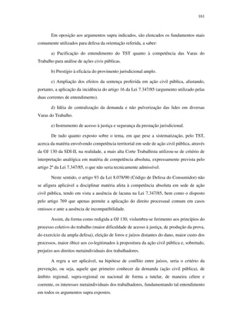 161
Em oposição aos argumentos supra indicados, são elencados os fundamentos mais
comumente utilizados para defesa da orientação referida, a saber:
a) Pacificação do entendimento do TST quanto à competência das Varas do
Trabalho para análise de ações civis públicas.
b) Prestígio à eficácia do provimento jurisdicional amplo.
c) Ampliação dos efeitos da sentença proferida em ação civil pública, afastando,
portanto, a aplicação da incidência do artigo 16 da Lei 7.347/85 (argumento utilizado pelas
duas correntes de entendimento).
d) Idéia de centralização da demanda e não pulverização das lides em diversas
Varas do Trabalho.
e) Instrumento de acesso à justiça e segurança da prestação jurisdicional.
De tudo quanto exposto sobre o tema, em que pese a sistematização, pelo TST,
acerca da matéria envolvendo competência territorial em sede de ação civil pública, através
da OJ 130 da SDI-II, na realidade, a mais alta Corte Trabalhista utilizou-se de critério de
interpretação analógica em matéria de competência absoluta, expressamente prevista pelo
artigo 2º da Lei 7.347/85, o que não seria tecnicamente admissível.
Neste sentido, o artigo 93 da Lei 8.078/90 (Código de Defesa do Consumidor) não
se afigura aplicável a disciplinar matéria afeta à competência absoluta em sede de ação
civil pública, tendo em vista a ausência de lacuna na Lei 7.347/85, bem como o disposto
pelo artigo 769 que apenas permite a aplicação do direito processual comum em casos
omissos e ante a ausência de incompatibilidade.
Assim, da forma como redigida a OJ 130, vislumbra-se ferimento aos princípios do
processo coletivo do trabalho (maior dificuldade de acesso à justiça, de produção da prova,
do exercício da ampla defesa), eleição de foros e juízos distantes do dano, maior custo dos
processos, maior óbice aos co-legitimados à propositura da ação civil pública e, sobretudo,
prejuízo aos direitos metaindividuais dos trabalhadores.
A regra a ser aplicável, na hipótese de conflito entre juízos, seria o critério da
prevenção, ou seja, aquele que primeiro conhecer da demanda (ação civil pública), de
âmbito regional, supra-regional ou nacional de forma a tutelar, de maneira célere e
coerente, os interesses metaindividuais dos trabalhadores, fundamentando tal entendimento
em todos os argumentos supra expostos.
 