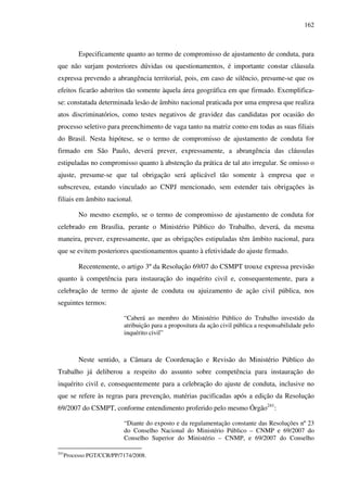 162
Especificamente quanto ao termo de compromisso de ajustamento de conduta, para
que não surjam posteriores dúvidas ou questionamentos, é importante constar cláusula
expressa prevendo a abrangência territorial, pois, em caso de silêncio, presume-se que os
efeitos ficarão adstritos tão somente àquela área geográfica em que firmado. Exemplifica-
se: constatada determinada lesão de âmbito nacional praticada por uma empresa que realiza
atos discriminatórios, como testes negativos de gravidez das candidatas por ocasião do
processo seletivo para preenchimento de vaga tanto na matriz como em todas as suas filiais
do Brasil. Nesta hipótese, se o termo de compromisso de ajustamento de conduta for
firmado em São Paulo, deverá prever, expressamente, a abrangência das cláusulas
estipuladas no compromisso quanto à abstenção da prática de tal ato irregular. Se omisso o
ajuste, presume-se que tal obrigação será aplicável tão somente à empresa que o
subscreveu, estando vinculado ao CNPJ mencionado, sem estender tais obrigações às
filiais em âmbito nacional.
No mesmo exemplo, se o termo de compromisso de ajustamento de conduta for
celebrado em Brasília, perante o Ministério Público do Trabalho, deverá, da mesma
maneira, prever, expressamente, que as obrigações estipuladas têm âmbito nacional, para
que se evitem posteriores questionamentos quanto à efetividade do ajuste firmado.
Recentemente, o artigo 3º da Resolução 69/07 do CSMPT trouxe expressa previsão
quanto à competência para instauração do inquérito civil e, consequentemente, para a
celebração de termo de ajuste de conduta ou ajuizamento de ação civil pública, nos
seguintes termos:
“Caberá ao membro do Ministério Público do Trabalho investido da
atribuição para a propositura da ação civil pública a responsabilidade pelo
inquérito civil”
Neste sentido, a Câmara de Coordenação e Revisão do Ministério Público do
Trabalho já deliberou a respeito do assunto sobre competência para instauração do
inquérito civil e, consequentemente para a celebração do ajuste de conduta, inclusive no
que se refere às regras para prevenção, matérias pacificadas após a edição da Resolução
69/2007 do CSMPT, conforme entendimento proferido pelo mesmo Órgão241
:
“Diante do exposto e da regulamentação constante das Resoluções nº 23
do Conselho Nacional do Ministério Público – CNMP e 69/2007 do
Conselho Superior do Ministério – CNMP, e 69/2007 do Conselho
241
Processo PGT/CCR/PP/7174/2008.
 