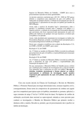 163
Superior do Ministério Público do Trabalho – CSMPT devo rever o
posicionamento esposado em outras oportunidades.
As decisões anteriores concluíram que a OJ 130 – SDI2 do TST apenas
delimita a competência para julgamento da ação civil pública, não
implicando em qualquer prejuízo a condução de investigação por meio de
uma Regional e o ajuizamento de uma ação civil pública por membro da
PRT10ªRegião.
Assim, dada a ausência de disciplina legal e administrativa sobre a
questão e a semelhança existente entre o inquérito civil público e o
inquérito policial, a condução da investigação por Procuradoria Regional
que, porventura, não fosse responsável pelo ajuizamento da ação civil
pública não implicava em qualquer vício que maculasse a eventual ação
civil pública a ser ajuizada.
Assim, vinha decidindo pela manutenção da investigação no âmbito das
Procuradorias Regionais, evitando o seu deslocamento precipitado para a
Procuradoria Regional do Trabalho da 10ª Região.
Ocorre que a situação se modificou com a edição das Resoluções nº 23,
do CNMP, e 69/2007, do CSMPT, quais sejam:
Resolução nº 23, do CNMP:
Art. 3º Caberá ao membro do Ministério Público investido da atribuição
para propositura da ação civil pública a responsabilidade pela instauração
do inquérito civil.
Resolução nº 69, do CNMP:
Art. 3º Caberá ao membro do Ministério Público investido da atribuição
para a propositura da ação civil pública a responsabilidade pela
instauração do inquérito civil”.
Ou seja, internamente, o Ministério Público do Trabalho passou a definir
que a atribuição para condução das investigações fica a cargo do membro
com atribuições para a propositura da ação civil pública. Ou seja, as
referidas resoluções preencheram a lacuna anterior ao conferir
expressamente a atribuição de investigação àquele membro
responsável pelo ajuizamento da ação civil pública (sem grifo no
original) (...)”.
Com esta recente decisão da Câmara de Coordenação e Revisão do Ministério
Público, o Promotor Natural para investigar determinada lesão, instaurar inquérito civil e,
consequentemente, firmar termo de compromisso de ajustamento de conduta será aquele
que tiver competência para ajuizar ação civil pública, entendendo-se, portanto, aplicável, a
regra constante do artigo 2º da Lei 7.347/85 (local do dano). Na hipótese de conflito de
atribuições envolvendo dano nacional ou supra-regional, entende-se como prevento para
conduzir as investigações o Membro do Ministério Público que primeiro receber a
denúncia sobre a matéria. Ressalte-se, portanto, que tal posicionamento não é pacífico no
âmbito da Instituição.
 