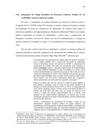 164
3.22. Anteprojeto do Código Brasileiro de Processos Coletivos, Projeto de Lei
5.139/2009 e termo de ajuste de conduta
De fato, o Anteprojeto do Código Brasileiro de Processos Coletivos prevê a
revogação da Lei 7.347/85 (artigo 53) trazendo, no entanto, algumas inovações a respeito
da estipulação do termo de compromisso de ajustamento de conduta, quais sejam: a)
critérios de equilíbrio e de imparcialidade aos Membros do Ministério Público e dos órgãos
públicos legitimados; b) fixação de modalidades e prazos para o cumprimento das
obrigações assumidas, sob pena de multas em caso de inadimplemento; c) fixação da
natureza jurídica de transação ao ajuste e d) possibilidade de homologação judicial do
TAC.
Em que pese expressa previsão no anteprojeto a respeito na natureza jurídica de
transação atribuída ao termo de compromisso de ajustamento de conduta, não é, todavia,
uníssono tal pensamento perante a doutrina. Hugo Nigro Mazzilli242
preleciona que:
“O compromisso de ajustamento de conduta não tem natureza contratual,
pois os órgãos públicos que o tomam não têm poder de disposição.
Assim, diversamente do que vem previsto no ACBP, o compromisso de
ajustamento de conduta não pode ser considerado uma verdadeira e
própria transação, porque a transação importa poder de disponibilidade,
e os órgãos públicos legitimados à ação civil pública ou coletiva, posto
tenham disponibilidade do conteúdo processual da lide (como de resto é
comum aos legitimados de ofício, como substitutos processuais que são),
não detêm disponibilidade sobre o próprio direito material controvertido.
Nesse sentido, o art. 841 do CC corretamente dispõe que “só quanto a
direitos patrimoniais de caráter privado se permite a transação”.243
Poder-se-ia objetar que, em tese, mesmo no campo do direito público se
pode admitir a transação, como já ocorre na área penal, tratando-se de
infrações de menor potencial ofensivo (CF, art. 98, I). A comparação não
seria, porém, adequada, porque o titular exclusivo do direito de punir é o
Estado, que pode abrir mão dele; mas, no campo do processo cível
coletivo, o titular dos direitos transindividuais não é o Estado, nem
qualquer de seus órgãos públicos legitimados, de maneira que, se estes
transigirem a propósito de direitos transindividuais, estariam abrindo mão
do que não lhes pertence.
Assim, o compromisso de ajustamento de conduta é antes um ato
administrativo negocial (negócio jurídico de direito público), que
consubstancia uma declaração de vontade do Poder Público coincidente com
a do particular (o causador do dano, que concorda em adequar sua conduta às
exigências da lei). E essa qualidade deve ser mantida de lege ferenda”.
242
MAZZILLI, Hugo Nigro. Compromisso de ajustamento de conduta: análise à luz do Anteprojeto do
Código Brasileiro de Processos Coletivos. In: GRINOVER, Ada Pellegrini; MENDES, Aluisio Gonçalves
de Castro; WATANABE, Kazuo (Coords.). Direito processual coletivo e o anteprojeto de Código
Brasileiro de Processos Coletivos. São Paulo: Ed. Revista dos Tribunais, 2007. p. 238.
243
Id., loc. cit. “Nessa linha, o art. 17, § 1º da Lei 8.429/92 (Lei de Improbidade Administrativa) veda a
transação em matéria de defesa do patrimônio público”.
 