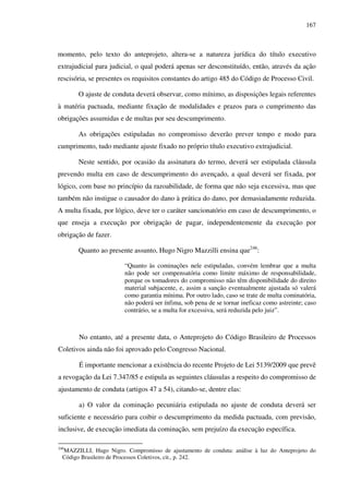 167
momento, pelo texto do anteprojeto, altera-se a natureza jurídica do título executivo
extrajudicial para judicial, o qual poderá apenas ser desconstituído, então, através da ação
rescisória, se presentes os requisitos constantes do artigo 485 do Código de Processo Civil.
O ajuste de conduta deverá observar, como mínimo, as disposições legais referentes
à matéria pactuada, mediante fixação de modalidades e prazos para o cumprimento das
obrigações assumidas e de multas por seu descumprimento.
As obrigações estipuladas no compromisso deverão prever tempo e modo para
cumprimento, tudo mediante ajuste fixado no próprio título executivo extrajudicial.
Neste sentido, por ocasião da assinatura do termo, deverá ser estipulada cláusula
prevendo multa em caso de descumprimento do avençado, a qual deverá ser fixada, por
lógico, com base no princípio da razoabilidade, de forma que não seja excessiva, mas que
também não instigue o causador do dano à prática do dano, por demasiadamente reduzida.
A multa fixada, por lógico, deve ter o caráter sancionatório em caso de descumprimento, o
que enseja a execução por obrigação de pagar, independentemente da execução por
obrigação de fazer.
Quanto ao presente assunto, Hugo Nigro Mazzilli ensina que246
:
“Quanto às cominações nele estipuladas, convém lembrar que a multa
não pode ser compensatória como limite máximo de responsabilidade,
porque os tomadores do compromisso não têm disponibilidade do direito
material subjacente, e, assim a sanção eventualmente ajustada só valerá
como garantia mínima. Por outro lado, caso se trate de multa cominatória,
não poderá ser ínfima, sob pena de se tornar ineficaz como astreinte; caso
contrário, se a multa for excessiva, será reduzida pelo juiz”.
No entanto, até a presente data, o Anteprojeto do Código Brasileiro de Processos
Coletivos ainda não foi aprovado pelo Congresso Nacional.
É importante mencionar a existência do recente Projeto de Lei 5139/2009 que prevê
a revogação da Lei 7.347/85 e estipula as seguintes cláusulas a respeito do compromisso de
ajustamento de conduta (artigos 47 a 54), citando-se, dentre elas:
a) O valor da cominação pecuniária estipulada no ajuste de conduta deverá ser
suficiente e necessário para coibir o descumprimento da medida pactuada, com previsão,
inclusive, de execução imediata da cominação, sem prejuízo da execução específica.
246
MAZZILLI, Hugo Nigro. Compromisso de ajustamento de conduta: análise à luz do Anteprojeto do
Código Brasileiro de Processos Coletivos, cit., p. 242.
 