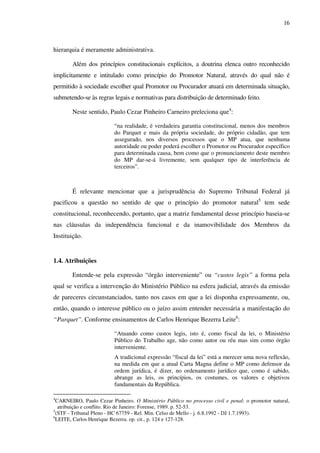 16
hierarquia é meramente administrativa.
Além dos princípios constitucionais explícitos, a doutrina elenca outro reconhecido
implicitamente e intitulado como princípio do Promotor Natural, através do qual não é
permitido à sociedade escolher qual Promotor ou Procurador atuará em determinada situação,
submetendo-se às regras legais e normativas para distribuição de determinado feito.
Neste sentido, Paulo Cezar Pinheiro Carneiro preleciona que4
:
“na realidade, é verdadeira garantia constitucional, menos dos membros
do Parquet e mais da própria sociedade, do próprio cidadão, que tem
assegurado, nos diversos processos que o MP atua, que nenhuma
autoridade ou poder poderá escolher o Promotor ou Procurador específico
para determinada causa, bem como que o pronunciamento deste membro
do MP dar-se-á livremente, sem qualquer tipo de interferência de
terceiros”.
É relevante mencionar que a jurisprudência do Supremo Tribunal Federal já
pacificou a questão no sentido de que o princípio do promotor natural5
tem sede
constitucional, reconhecendo, portanto, que a matriz fundamental desse princípio baseia-se
nas cláusulas da independência funcional e da inamovibilidade dos Membros da
Instituição.
1.4. Atribuições
Entende-se pela expressão “órgão interveniente” ou “custos legis” a forma pela
qual se verifica a intervenção do Ministério Público na esfera judicial, através da emissão
de pareceres circunstanciados, tanto nos casos em que a lei disponha expressamente, ou,
então, quando o interesse público ou o juízo assim entender necessária a manifestação do
“Parquet”. Conforme ensinamentos de Carlos Henrique Bezerra Leite6
:
“Atuando como custos legis, isto é, como fiscal da lei, o Ministério
Público do Trabalho age, não como autor ou réu mas sim como órgão
interveniente.
A tradicional expressão “fiscal da lei” está a merecer uma nova reflexão,
na medida em que a atual Carta Magna define o MP como defensor da
ordem jurídica, é dizer, no ordenamento jurídico que, como é sabido,
abrange as leis, os princípios, os costumes, os valores e objetivos
fundamentais da República.
4
CARNEIRO, Paulo Cezar Pinheiro. O Ministério Público no processo civil e penal: o promotor natural,
atribuição e conflito. Rio de Janeiro: Forense, 1989. p. 52-53.
5
(STF - Tribunal Pleno - HC 67759 - Rel. Min. Celso de Mello - j. 6.8.1992 - DJ 1.7.1993).
6
LEITE, Carlos Henrique Bezerra. op. cit., p. 124 e 127-128.
 