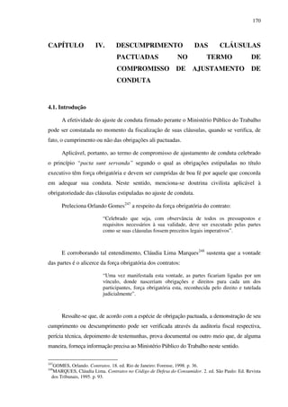 170
CAPÍTULO IV. DESCUMPRIMENTO DAS CLÁUSULAS
PACTUADAS NO TERMO DE
COMPROMISSO DE AJUSTAMENTO DE
CONDUTA
4.1. Introdução
A efetividade do ajuste de conduta firmado perante o Ministério Público do Trabalho
pode ser constatada no momento da fiscalização de suas cláusulas, quando se verifica, de
fato, o cumprimento ou não das obrigações ali pactuadas.
Aplicável, portanto, ao termo de compromisso de ajustamento de conduta celebrado
o princípio “pacta sunt servanda” segundo o qual as obrigações estipuladas no título
executivo têm força obrigatória e devem ser cumpridas de boa fé por aquele que concorda
em adequar sua conduta. Neste sentido, menciona-se doutrina civilista aplicável à
obrigatoriedade das cláusulas estipuladas no ajuste de conduta.
Preleciona Orlando Gomes247
a respeito da força obrigatória do contrato:
“Celebrado que seja, com observância de todos os pressupostos e
requisitos necessários à sua validade, deve ser executado pelas partes
como se suas cláusulas fossem preceitos legais imperativos”.
E corroborando tal entendimento, Cláudia Lima Marques248
sustenta que a vontade
das partes é o alicerce da força obrigatória dos contratos:
“Uma vez manifestada esta vontade, as partes ficariam ligadas por um
vínculo, donde nasceriam obrigações e direitos para cada um dos
participantes, força obrigatória esta, reconhecida pelo direito e tutelada
judicialmente”.
Ressalte-se que, de acordo com a espécie de obrigação pactuada, a demonstração de seu
cumprimento ou descumprimento pode ser verificada através da auditoria fiscal respectiva,
perícia técnica, depoimento de testemunhas, prova documental ou outro meio que, de alguma
maneira, forneça informação precisa ao Ministério Público do Trabalho neste sentido.
247
GOMES, Orlando. Contratos. 18. ed. Rio de Janeiro: Forense, 1998. p. 36.
248
MARQUES, Cláudia Lima. Contratos no Código de Defesa do Consumidor. 2. ed. São Paulo: Ed. Revista
dos Tribunais, 1995. p. 93.
 