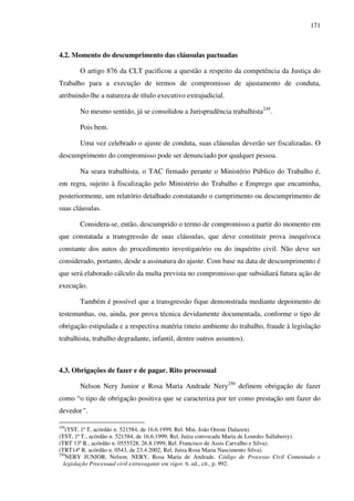 171
4.2. Momento do descumprimento das cláusulas pactuadas
O artigo 876 da CLT pacificou a questão a respeito da competência da Justiça do
Trabalho para a execução de termos de compromisso de ajustamento de conduta,
atribuindo-lhe a natureza de título executivo extrajudicial.
No mesmo sentido, já se consolidou a Jurisprudência trabalhista249
.
Pois bem.
Uma vez celebrado o ajuste de conduta, suas cláusulas deverão ser fiscalizadas. O
descumprimento do compromisso pode ser denunciado por qualquer pessoa.
Na seara trabalhista, o TAC firmado perante o Ministério Público do Trabalho é,
em regra, sujeito à fiscalização pelo Ministério do Trabalho e Emprego que encaminha,
posteriormente, um relatório detalhado constatando o cumprimento ou descumprimento de
suas cláusulas.
Considera-se, então, descumprido o termo de compromisso a partir do momento em
que constatada a transgressão de suas cláusulas, que deve constituir prova inequívoca
constante dos autos do procedimento investigatório ou do inquérito civil. Não deve ser
considerado, portanto, desde a assinatura do ajuste. Com base na data de descumprimento é
que será elaborado cálculo da multa prevista no compromisso que subsidiará futura ação de
execução.
Também é possível que a transgressão fique demonstrada mediante depoimento de
testemunhas, ou, ainda, por prova técnica devidamente documentada, conforme o tipo de
obrigação estipulada e a respectiva matéria (meio ambiente do trabalho, fraude à legislação
trabalhista, trabalho degradante, infantil, dentre outros assuntos).
4.3. Obrigações de fazer e de pagar. Rito processual
Nelson Nery Junior e Rosa Maria Andrade Nery250
definem obrigação de fazer
como “o tipo de obrigação positiva que se caracteriza por ter como prestação um fazer do
devedor”.
249
(TST, 1ª T, acórdão n. 521584, de 16.6.1999, Rel. Min. João Oreste Dalazen).
(TST, 1ª T., acórdão n. 521584, de 16.6.1999, Rel. Juíza convocada Maria de Lourdes Sallaberry).
(TRT 13ª R., acórdão n. 0555528, 26.8.1999, Rel. Francisco de Assis Carvalho e Silva).
(TRT14ª R. acórdão n. 0543, de 23.4.2002, Rel. Juíza Rosa Maria Nascimento Silva).
250
NERY JUNIOR, Nelson; NERY, Rosa Maria de Andrade. Código de Processo Civil Comentado e
legislação Processual civil extravagante em vigor. 6. ed., cit., p. 992.
 