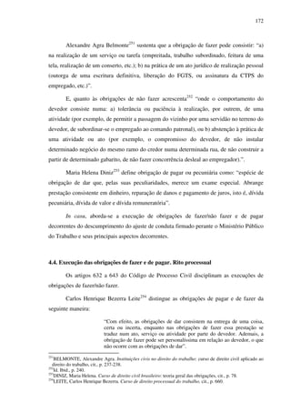 172
Alexandre Agra Belmonte251
sustenta que a obrigação de fazer pode consistir: “a)
na realização de um serviço ou tarefa (empreitada, trabalho subordinado, feitura de uma
tela, realização de um conserto, etc.); b) na prática de um ato jurídico de realização pessoal
(outorga de uma escritura definitiva, liberação do FGTS, ou assinatura da CTPS do
empregado, etc.)”.
E, quanto às obrigações de não fazer acrescenta252
“onde o comportamento do
devedor consiste numa: a) tolerância ou paciência à realização, por outrem, de uma
atividade (por exemplo, de permitir a passagem do vizinho por uma servidão no terreno do
devedor, de subordinar-se o empregado ao comando patronal), ou b) abstenção à prática de
uma atividade ou ato (por exemplo, o compromisso do devedor, de não instalar
determinado negócio do mesmo ramo do credor numa determinada rua, de não construir a
partir de determinado gabarito, de não fazer concorrência desleal ao empregador).”.
Maria Helena Diniz253
define obrigação de pagar ou pecuniária como: “espécie de
obrigação de dar que, pelas suas peculiaridades, merece um exame especial. Abrange
prestação consistente em dinheiro, reparação de danos e pagamento de juros, isto é, dívida
pecuniária, dívida de valor e dívida remuneratória”.
In casu, aborda-se a execução de obrigações de fazer/não fazer e de pagar
decorrentes do descumprimento do ajuste de conduta firmado perante o Ministério Público
do Trabalho e seus principais aspectos decorrentes.
4.4. Execução das obrigações de fazer e de pagar. Rito processual
Os artigos 632 a 643 do Código de Processo Civil disciplinam as execuções de
obrigações de fazer/não fazer.
Carlos Henrique Bezerra Leite254
distingue as obrigações de pagar e de fazer da
seguinte maneira:
“Com efeito, as obrigações de dar consistem na entrega de uma coisa,
certa ou incerta, enquanto nas obrigações de fazer essa prestação se
traduz num ato, serviço ou atividade por parte do devedor. Ademais, a
obrigação de fazer pode ser personalíssima em relação ao devedor, o que
não ocorre com as obrigações de dar”.
251
BELMONTE, Alexandre Agra. Instituições civis no direito do trabalho: curso de direito civil aplicado ao
direito do trabalho, cit., p. 237-238.
252
Id. Ibid., p. 240.
253
DINIZ, Maria Helena. Curso de direito civil brasileiro: teoria geral das obrigações, cit., p. 78.
254
LEITE, Carlos Henrique Bezerra. Curso de direito processual do trabalho, cit., p. 660.
 