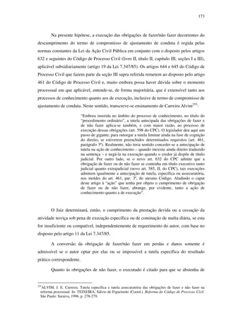 173
Na presente hipótese, a execução das obrigações de fazer/não fazer decorrentes do
descumprimento do termo de compromisso de ajustamento de conduta é regida pelas
normas constantes da Lei da Ação Civil Pública em conjunto com o disposto pelos artigos
632 e seguintes do Código de Processo Civil (livro II, título II, capítulo III, seções I a III),
aplicável subsidiariamente (artigo 19 da Lei 7.347/85). Os artigos 644 e 645 do Código de
Processo Civil que fazem parte da seção III supra referida remetem ao disposto pelo artigo
461 do Código de Processo Civil e, muito embora possa haver dúvida sobre o momento
processual em que aplicável, entende-se, de forma majoritária, que é extensível tanto aos
processos de conhecimento quanto aos de execução, inclusive de termo de compromisso de
ajustamento de conduta. Neste sentido, transcreve-se ensinamento de Carreira Alvim255
:
“Embora inserida no âmbito do processo de conhecimento, no título do
“procedimento ordinário”, a tutela antecipada das obrigações de fazer e
de não fazer aplica-se também, e com maior razão, ao processo de
execução dessas obrigações (art. 598 do CPC). O legislador deu aqui um
passo de gigante, para outorgar a tutela liminar ainda na fase de cognição
do direito, se estiverem preenchidos determinados requisitos (art. 461,
parágrafo 3º). Realmente, não teria sentido conceder-se a antecipação de
tutela na ação de conhecimento – quando inexiste ainda direito traduzido
na sentença – e negá-la na execução quando o credor já dispõe de título
judicial. Por outro lado, se o novo art. 632 do CPC admite que a
obrigação de fazer ou de não fazer se contenha em título executivo tanto
judicial quanto extrajudicial (novo art. 585, II, do CPC), tais execuções
admitem igualmente a antecipação de tutela, específica ou assecuratória,
nos moldes do art. 461, par. 3º, do mesmo Código. Aludindo o caput
deste artigo à “ação” que tenha por objeto o cumprimento de obrigação
de fazer ou de não fazer, abrange, por evidente, tanto a ação de
conhecimento quanto a de execução”.
O Juiz determinará, então, o cumprimento da prestação devida ou a cessação da
atividade noviça sob pena de execução específica ou de cominação de multa diária, se esta
for insuficiente ou compatível, independentemente de requerimento do autor, com base no
disposto pelo artigo 11 da Lei 7.347/85.
A conversão da obrigação de fazer/não fazer em perdas e danos somente é
admissível se o autor optar por elas ou se impossível a tutela específica do resultado
prático correspondente.
Quanto às obrigações de não fazer, o executado é citado para que se abstenha de
255
ALVIM, J. E. Carreira. Tutela específica e tutela assecuratória das obrigações de fazer e não fazer na
reforma processual. In: TEIXEIRA, Sálvio de Figueiredo (Coord.). Reforma do Código de Processo Civil.
São Paulo: Saraiva, 1996. p. 278-279.
 