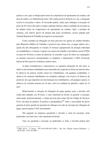 174
praticar o ato a que se obrigou pelo termo de compromisso de ajustamento de conduta, sob
pena de multa a ser arbitrada pelo juízo. Não sendo possível desfazer-se o ato, a obrigação
resolve-se em perdas e danos. O executado poderá, ainda, opor embargos à execução no
prazo de 05 (cinco) dias após a citação, argüindo matérias afetas à nulidade da execução ou
do próprio termo de compromisso de ajustamento de conduta. Após a prolação da
sentença, será cabível agravo de petição pela parte sucumbente, recurso julgado pelo
Tribunal Regional do Trabalho da respectiva circunscrição.
Como exemplos de obrigações de fazer previstas nos ajustes de conduta firmados
pelo Ministério Público do Trabalho, é possível citar, dentre elas: a) pagar salários até o
quinto dia útil subsequente ao vencido; b) fornecer equipamentos de proteção individual
aos trabalhadores; c) efetuar o registro em carteira de trabalho e previdência social (CTPS)
no prazo de 48 horas a contar da admissão; d) conceder o gozo de férias aos empregados
no período concessivo correspondente; e) implantar e implementar a CIPA (Comissão
Interna de Prevenção de Acidentes), dentre outras.
A título exemplificativo, mencionam-se as seguintes obrigações de não fazer: a)
abster-se de contratar trabalhadores por intermédio de cooperativas ilícitas de mão-de-obra;
b) abster-se de praticar assédio moral nos trabalhadores, sob qualquer modalidade; c)
abster-se de contratar trabalhadores em condições análogas à de escravo; d) abster-se de
promover atos que importem em discriminação dos trabalhadores, sob qualquer espécie; e)
abster-se de contratar menores de 16 anos, salvo na condição de aprendiz a partir de 14
anos.
Relativamente à execução de obrigação de pagar quantia certa, o devedor será
citado para adimplir, em 48 horas, o valor atualizado da dívida, ou garantir a execução,
observando, preferencialmente, a ordem prevista pelo artigo 656 do Código de Processo
Civil, sob pena de penhora. É pacífica a jurisprudência256
sobre a necessidade de prévia
garantia do juízo quando da oposição de embargos em sede de execução por obrigação de
pagar, mesmo quanto à TAC descumprido.
Não pagando ou tampouco garantindo o devedor o valor da execução, serão
penhorados seus bens até o valor atualizado da dívida.
Uma vez garantida a execução ou penhorados os bens, o devedor poderá opor
256
(TRT 10ª R. - 3ª Turma - AP 01434-2001-801-10-00-3 - Rel. Des. Douglas Alencar Rodrigues – j.
06.02.2003 – DJ 21.02.2003).
 