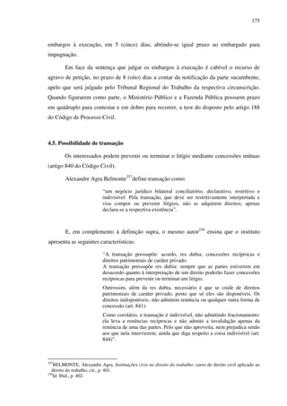175
embargos à execução, em 5 (cinco) dias, abrindo-se igual prazo ao embargado para
impugnação.
Em face da sentença que julgar os embargos à execução é cabível o recurso de
agravo de petição, no prazo de 8 (oito) dias a contar da notificação da parte sucumbente,
apelo que será julgado pelo Tribunal Regional do Trabalho da respectiva circunscrição.
Quando figurarem como parte, o Ministério Público e a Fazenda Pública possuem prazo
em quádruplo para contestar e em dobro para recorrer, a teor do disposto pelo artigo 188
do Código de Processo Civil.
4.5. Possibilidade de transação
Os interessados podem prevenir ou terminar o litígio mediante concessões mútuas
(artigo 840 do Código Civil).
Alexandre Agra Belmonte257
define transação como:
“um negócio jurídico bilateral conciliatório, declarativo, restritivo e
indivisível. Pela transação, que deve ser restritivamente interpretada e
visa compor ou prevenir litígios, não se adquirem direitos; apenas
declara-se a respectiva existência”.
E, em complemento à definição supra, o mesmo autor258
ensina que o instituto
apresenta as seguintes características:
“A transação pressupõe: acordo, res dubia, concessões recíprocas e
direitos patrimoniais de caráter privado.
A transação pressupõe res dubia: sempre que as partes estiverem em
desacordo quanto à interpretação de um direito poderão fazer concessões
recíprocas para prevenir ou terminar um litígio.
Outrossim, além da res dubia, necessário é que se cuide de direitos
patrimoniais de caráter privado, posto que só eles são disponíveis. Os
direitos indisponíveis, não admitem renúncia ou qualquer outra forma de
concessão (art. 841).
Como corolário, a transação é indivisível, não admitindo fracionamento:
ela leva a renúncias recíprocas e não admite a invalidação apenas da
renúncia de uma das partes. Pelo que não aproveita, nem prejudica senão
aos que nela intervierem, ainda que diga respeito a coisa indivisível (art.
844)”.
257
BELMONTE, Alexandre Agra. Instituições civis no direito do trabalho: curso de direito civil aplicado ao
direito do trabalho, cit., p. 401.
258
Id. Ibid., p. 402.
 