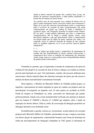 177
ligada ao direito material, até porque não o poderia fazer, já que, em
matéria de interesses transindividuais, o órgão público legitimado e o
Estado não são titulares do direito lesado.
Ao contrário, pois, de uma transação vera e própria do direito civil, na
qual as partes transigentes fazem concessões mútuas para terminarem o
litígio, já na área dos interesses transindividuais temos o compromisso
único e exclusivo do causador do dano (compromitente), que acede
voluntariamente em ajustar sua conduta de modo a submetê-la às
exigências legais, sob cominações ajustadas no próprio termo (objeto).
De sua parte, o órgão público legitimado que toma o compromisso
(compromissário), não se obriga a conduta alguma, exceto, como
decorrência implícita, a não agir judicialmente contra o compromitente
em relação àquilo que foi objeto do ajuste, enquanto este venha a ser
cumprido, exceto se sobrevier alteração da situação de fato (cláusula
rebus sic standibus implícita), ou se o caso envolver interesse público
indisponível”.
(…)
Como os órgãos que podem tomar o compromisso de ajustamento de
conduta não têm disponibilidade do direito material controvertido, o
compromisso deve versar as condições de cumprimento das obrigações
(modo, tempo, lugar etc.); nunca poderá versar a disponibilidade material
do próprio direito controvertido”.
Vislumbra-se, portanto, que os legitimados à tomada do compromisso de ajuste de
conduta deverão propô-lo ao causador do dano de forma a adequar sua conduta ao mínimo
previsto pela legislação em vigor. Tais legitimados, contudo, não possuem atribuição para
transacionar o direito material objeto das cláusulas constantes do ajuste, por não serem os
titulares do direito transindividual eventualmente lesionado.
Nesta hipótese, o Membro do Ministério Público do Trabalho poderá propor, ao
inquirido, o parcelamento da multa estipulada no ajuste de conduta, nos próprios autos do
procedimento investigatório ou inquérito civil. O valor poderá ser recolhido ao (FAT)
Fundo de Amparo ao Trabalhador ou, então, convertido em indenização que guarde,
preferencialmente, relação com a lesão metaindividual verificada, por analogia ao disposto
pela Lei Federal nº 9.008/95 e Decreto nº 1.306/94 que dispõem sobre o fundo de
reparação aos direitos difusos. Trata-se, então, de conversação da obrigação pecuniária em
obrigação alternativa com finalidade social.
Exemplificando a questão, realizou-se, recentemente, acordo judicial em execução
proposta pelo Ministério Público do Trabalho, oportunidade em que a empresa concordou
em efetuar doação de equipamentos a determinado hospital como forma de destinação da
multa por descumprimento de obrigações estipuladas no TAC quanto à contratação de
 