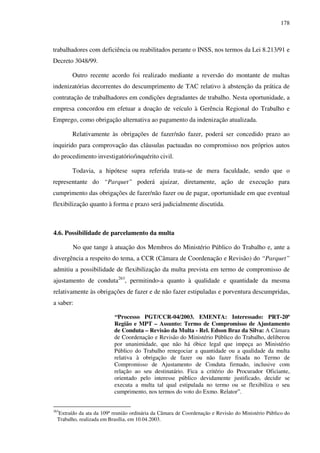 178
trabalhadores com deficiência ou reabilitados perante o INSS, nos termos da Lei 8.213/91 e
Decreto 3048/99.
Outro recente acordo foi realizado mediante a reversão do montante de multas
indenizatórias decorrentes do descumprimento de TAC relativo à abstenção da prática de
contratação de trabalhadores em condições degradantes de trabalho. Nesta oportunidade, a
empresa concordou em efetuar a doação de veículo à Gerência Regional do Trabalho e
Emprego, como obrigação alternativa ao pagamento da indenização atualizada.
Relativamente às obrigações de fazer/não fazer, poderá ser concedido prazo ao
inquirido para comprovação das cláusulas pactuadas no compromisso nos próprios autos
do procedimento investigatório/inquérito civil.
Todavia, a hipótese supra referida trata-se de mera faculdade, sendo que o
representante do “Parquet” poderá ajuizar, diretamente, ação de execução para
cumprimento das obrigações de fazer/não fazer ou de pagar, oportunidade em que eventual
flexibilização quanto à forma e prazo será judicialmente discutida.
4.6. Possibilidade de parcelamento da multa
No que tange à atuação dos Membros do Ministério Público do Trabalho e, ante a
divergência a respeito do tema, a CCR (Câmara de Coordenação e Revisão) do “Parquet”
admitiu a possibilidade de flexibilização da multa prevista em termo de compromisso de
ajustamento de conduta263
, permitindo-a quanto à qualidade e quantidade da mesma
relativamente às obrigações de fazer e de não fazer estipuladas e porventura descumpridas,
a saber:
“Processo PGT/CCR-04/2003. EMENTA: Interessado: PRT-20ª
Região e MPT – Assunto: Termo de Compromisso de Ajustamento
de Conduta – Revisão da Multa - Rel. Edson Braz da Silva: A Câmara
de Coordenação e Revisão do Ministério Público do Trabalho, deliberou
por unanimidade, que não há óbice legal que impeça ao Ministério
Público do Trabalho renegociar a quantidade ou a qualidade da multa
relativa à obrigação de fazer ou não fazer fixada no Termo de
Compromisso de Ajustamento de Conduta firmado, inclusive com
relação ao seu destinatário. Fica a critério do Procurador Oficiante,
orientado pelo interesse público devidamente justificado, decidir se
executa a multa tal qual estipulada no termo ou se flexibiliza o seu
cumprimento, nos termos do voto do Exmo. Relator”.
263
Extraído da ata da 109ª reunião ordinária da Câmara de Coordenação e Revisão do Ministério Público do
Trabalho, realizada em Brasília, em 10.04.2003.
 