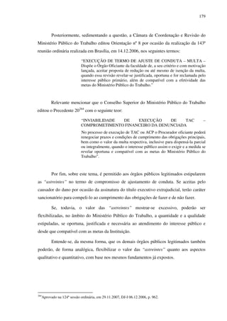 179
Posteriormente, sedimentando a questão, a Câmara de Coordenação e Revisão do
Ministério Público do Trabalho editou Orientação nº 8 por ocasião da realização da 143ª
reunião ordinária realizada em Brasília, em 14.12.2006, nos seguintes termos:
“EXECUÇÃO DE TERMO DE AJUSTE DE CONDUTA – MULTA –
Dispõe o Órgão Oficiante da faculdade de, a seu critério e com motivação
lançada, aceitar proposta de redução ou até mesmo de isenção da multa,
quando essa revisão revelar-se justificada, oportuna e for reclamada pelo
interesse público primário, além de compatível com a efetividade das
metas do Ministério Público do Trabalho.”
Relevante mencionar que o Conselho Superior do Ministério Público do Trabalho
editou o Precedente 20264
com o seguinte teor:
“INVIABILIDADE DE EXECUÇÃO DE TAC –
COMPROMETIMENTO FINANCEIRO DA DENUNCIADA
No processo de execução de TAC ou ACP o Procurador oficiante poderá
renegociar prazos e condições de cumprimento das obrigações principais,
bem como o valor da multa respectiva, inclusive para dispensá-la parcial
ou integralmente, quando o interesse público assim o exigir e a medida se
revelar oportuna e compatível com as metas do Ministério Público do
Trabalho”.
Por fim, sobre este tema, é permitido aos órgãos públicos legitimados estipularem
as “astreintes” no termo de compromisso de ajustamento de conduta. Se aceitas pelo
causador do dano por ocasião da assinatura do título executivo extrajudicial, terão caráter
sancionatório para compeli-lo ao cumprimento das obrigações de fazer e de não fazer.
Se, todavia, o valor das “astreintes” mostrar-se excessivo, poderão ser
flexibilizadas, no âmbito do Ministério Público do Trabalho, a quantidade e a qualidade
estipuladas, se oportuna, justificada e necessária ao atendimento do interesse público e
desde que compatível com as metas da Instituição.
Entende-se, da mesma forma, que os demais órgãos públicos legitimados também
poderão, de forma analógica, flexibilizar o valor das “astreintes” quanto aos aspectos
qualitativo e quantitativo, com base nos mesmos fundamentos já expostos.
264
Aprovado na 124ª sessão ordinária, em 29.11.2007, DJ-I 06.12.2006, p. 962.
 
