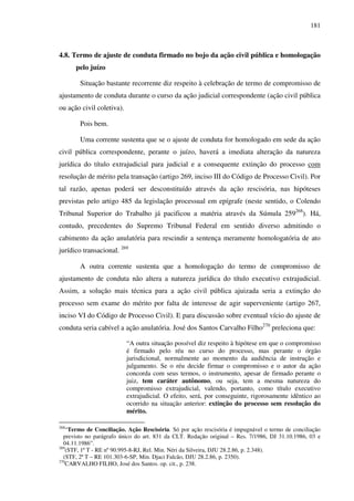 181
4.8. Termo de ajuste de conduta firmado no bojo da ação civil pública e homologação
pelo juízo
Situação bastante recorrente diz respeito à celebração de termo de compromisso de
ajustamento de conduta durante o curso da ação judicial correspondente (ação civil pública
ou ação civil coletiva).
Pois bem.
Uma corrente sustenta que se o ajuste de conduta for homologado em sede da ação
civil pública correspondente, perante o juízo, haverá a imediata alteração da natureza
jurídica do título extrajudicial para judicial e a consequente extinção do processo com
resolução de mérito pela transação (artigo 269, inciso III do Código de Processo Civil). Por
tal razão, apenas poderá ser desconstituído através da ação rescisória, nas hipóteses
previstas pelo artigo 485 da legislação processual em epígrafe (neste sentido, o Colendo
Tribunal Superior do Trabalho já pacificou a matéria através da Súmula 259268
). Há,
contudo, precedentes do Supremo Tribunal Federal em sentido diverso admitindo o
cabimento da ação anulatória para rescindir a sentença meramente homologatória de ato
jurídico transacional. 269
A outra corrente sustenta que a homologação do termo de compromisso de
ajustamento de conduta não altera a natureza jurídica do título executivo extrajudicial.
Assim, a solução mais técnica para a ação civil pública ajuizada seria a extinção do
processo sem exame do mérito por falta de interesse de agir superveniente (artigo 267,
inciso VI do Código de Processo Civil). E para discussão sobre eventual vício do ajuste de
conduta seria cabível a ação anulatória. José dos Santos Carvalho Filho270
preleciona que:
“A outra situação possível diz respeito à hipótese em que o compromisso
é firmado pelo réu no curso do processo, mas perante o órgão
jurisdicional, normalmente ao momento da audiência de instrução e
julgamento. Se o réu decide firmar o compromisso e o autor da ação
concorda com seus termos, o instrumento, apesar de firmado perante o
juiz, tem caráter autônomo, ou seja, tem a mesma natureza do
compromisso extrajudicial, valendo, portanto, como título executivo
extrajudicial. O efeito, será, por conseguinte, rigorosamente idêntico ao
ocorrido na situação anterior: extinção do processo sem resolução do
mérito.
268
“Termo de Conciliação. Ação Rescisória. Só por ação rescisória é impugnável o termo de conciliação
previsto no parágrafo único do art. 831 da CLT. Redação original – Res. 7/1986, DJ 31.10.1986, 03 e
04.11.1986”.
269
(STF, 1ª T - RE nº 90.995-8-RJ, Rel. Min. Néri da Silveira, DJU 28.2.86, p. 2.348).
(STF, 2ª T – RE 101.303-6-SP, Min. Djaci Falcão, DJU 28.2.86, p. 2350).
270
CARVALHO FILHO, José dos Santos. op. cit., p. 238.
 