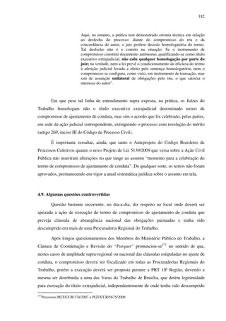 182
Aqui, no entanto, a prática tem demonstrado erronia técnica em relação
ao desfecho do processo: diante do compromisso do réu e da
concordância do autor, o juiz profere decisão homologatória do termo.
Tal desfecho não é o correto na situação. Se o instrumento de
compromisso constitui documento autônomo, qualificando-se como título
executivo extrajudicial, não cabe qualquer homologação por parte do
juiz; na verdade, nem a lei prevê o condicionamento de eficácia do termo
à aferição judicial levada a efeito pela sentença homologatória, nem o
compromisso se configura, como visto, em instrumento de transação, mas
sim de assunção unilateral de obrigações pelo réu, o que satisfaz o
interesse do autor”.
Em que pese tal linha de entendimento supra exposta, na prática, os Juízes do
Trabalho homologam não o título executivo extrajudicial denominado termo de
compromisso de ajustamento de conduta, mas sim o acordo que foi celebrado, pelas partes,
em sede da ação judicial correspondente, extinguindo o processo com resolução do mérito
(artigo 269, inciso III do Código de Processo Civil).
É importante ressaltar, ainda, que tanto o Anteprojeto do Código Brasileiro de
Processos Coletivos quanto o novo Projeto de Lei 5139/2009 que versa sobre a Ação Civil
Pública não inseriram alterações no que tange ao assunto “momento para a celebração do
termo de compromisso de ajustamento de conduta”. De qualquer sorte, os textos não foram
aprovados, permanecendo em vigor a atual sistemática jurídica sobre o assunto em tela.
4.9. Algumas questões controvertidas
Questão bastante recorrente, no dia-a-dia, diz respeito ao local onde deverá ser
ajuizada a ação de execução de termo de compromisso de ajustamento de conduta que
preveja cláusula de abrangência nacional das obrigações pactuadas e tenha sido
descumprido em mais de uma Procuradoria Regional do Trabalho.
Após longos questionamentos dos Membros do Ministério Público do Trabalho, a
Câmara de Coordenação e Revisão do “Parquet” pronunciou-se271
no sentido de que,
nestes casos de amplitude supra-regional ou nacional das cláusulas estipuladas no ajuste de
conduta, o compromisso deverá ser fiscalizado em todas as Procuradorias Regionais do
Trabalho, porém a execução deverá ser proposta perante a PRT 10ª Região, devendo a
mesma ser distribuída a uma das Varas do Trabalho de Brasília, que detém legitimidade
para execução do título extrajudicial, independentemente de onde tenha sido descumprido
271
Processos PGT/CCR/174/2007 e PGT/CCR/5675/2009.
 