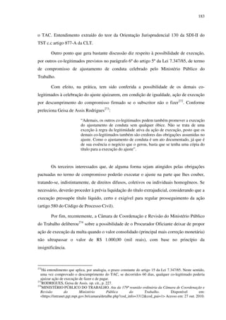 183
o TAC. Entendimento extraído do teor da Orientação Jurisprudencial 130 da SDI-II do
TST c.c artigo 877-A da CLT.
Outro ponto que gera bastante discussão diz respeito à possibilidade de execução,
por outros co-legitimados previstos no parágrafo 6º do artigo 5º da Lei 7.347/85, de termo
de compromisso de ajustamento de conduta celebrado pelo Ministério Público do
Trabalho.
Com efeito, na prática, tem sido conferida a possibilidade de os demais co-
legitimados à celebração do ajuste ajuizarem, em condição de igualdade, ação de execução
por descumprimento do compromisso firmado se o subscritor não o fizer272
. Conforme
preleciona Geisa de Assis Rodrigues273
:
“Ademais, os outros co-legitimados podem também promover a execução
do ajustamento de conduta sem qualquer óbice. Não se trata de uma
exceção à regra da legitimidade ativa da ação de execução, posto que os
demais co-legitimados também são credores das obrigações assumidas no
ajuste. Como o ajustamento de conduta é um ato documentado, já que é
de sua essência o negócio que o gerou, basta que se tenha uma cópia do
título para a execução do ajuste”.
Os terceiros interessados que, de alguma forma sejam atingidos pelas obrigações
pactuadas no termo de compromisso poderão executar o ajuste na parte que lhes couber,
tratando-se, indistintamente, de direitos difusos, coletivos ou individuais homogêneos. Se
necessário, deverão proceder à prévia liquidação do título extrajudicial, considerando que a
execução pressupõe título líquido, certo e exigível para regular prosseguimento da ação
(artigo 580 do Código de Processo Civil).
Por fim, recentemente, a Câmara de Coordenação e Revisão do Ministério Público
do Trabalho deliberou274
sobre a possibilidade de o Procurador Oficiante deixar de propor
ação de execução da multa quando o valor consolidado (principal mais correção monetária)
não ultrapassar o valor de R$ 1.000,00 (mil reais), com base no princípio da
insignificância.
272
Há entendimento que aplica, por analogia, o prazo constante do artigo 15 da Lei 7.347/85. Neste sentido,
uma vez comprovado o descumprimento do TAC, se decorridos 60 dias, qualquer co-legitimado poderia
ajuizar ação de execução de fazer e de pagar.
273
RODRIGUES, Geisa de Assis. op. cit., p. 227.
274
MINISTÉRIO PÚBLICO DO TRABALHO. Ata da 179ª reunião ordinária da Câmara de Coordenação e
Revisão do Ministério Público do Trabalho. Disponível em:
<https://intranet.pgt.mpt.gov.br/camara/detalhe.php?cod_info=3312&cod_pai=1> Acesso em: 27 out. 2010.
 