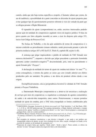 185
cautela, ainda que não haja norma específica a respeito, é bastante salutar que conste, da
ata de audiência, a possibilidade de a parte concordar ou discordar do ajuste proposto para
evitar qualquer tipo de questionamento posterior referente à vício de vontade da parte que
se obrigou perante o Órgão Ministerial.
O signatário do ajuste (compromitente) ou, então, terceiros interessados poderão
ajuizar ação de nulidade do compromisso argüindo vícios do negócio jurídico. O ônus da
prova quanto aos fatos alegados incumbe ao autor, a teor do disposto pelo artigo 333,
inciso I do Código de Processo Civil.
Na Justiça do Trabalho, o rito da ação anulatória de termo de compromisso é o
mesmo conferido ao procedimento comum ordinário, sendo processada perante o juízo de
primeira instância (artigos 837 a 852 da CLT, Título X, capítulo III, seções I e II).
A sentença que julgar improcedente o pedido de nulidade do TAC firmado tem
natureza declaratória277
, enquanto a decisão que julgar procedente a pretensão formulada
apresenta caráter constitutivo-negativa278
desconstituindo, pois, total ou parcialmente o
ajuste firmado pelo “Parquet”.
A declaração da nulidade do termo de ajuste de conduta terá efeitos “ex tunc”279
e,
como consequência, o retorno das partes ao status quo ante (estado anterior aos efeitos
produzidos pelo ato anulado). Na prática, o ato deixa de produzir efeitos desde a sua
origem.
Exemplificativamente, cita-se jurisprudência favorável à validade do TAC firmado
perante o Parquet Trabalhista.
a. Determinado Município comprometeu-se a abster-se de terceirizar a realização
de serviços por meio de cooperativas e a regularizar a contratação de agentes comunitários
de saúde e de mão-de-obra temporária, entre outras. Posteriormente, o mesmo postulou
nulidade do ajuste de conduta, pois o TAC teria extrapolado os limites estabelecidos pela
277
CHIOVENDA, Giuseppe. Instituições de direito processual civil. Trad. brasileira. 3. ed. São Paulo, 1969.
v. 1, nº 42, p. 182-283 preleciona que:“Na sentença declaratória, o Órgão Judicial verificando a vontade
concreta da lei, apenas “certifica a existência do direito”, e o faz “sem o fim de preparar a consecução de
qualquer bem, a não ser a certeza jurídica”.
278
SANTOS, Moacyr Amaral. Primeiras linhas de direito processual civil, cit., 4ª ed. v. 1, p. 518 ensina que:
“A sentença constitutiva cria, modifica ou extingue um estado ou relação jurídica.
(....)
São exemplos de sentenças constitutivas: a que decreta o desquite: a que anula o ato jurídico por
incapacidade relativa do agente, ou por vício resultante de erro, dolo, coação, simulação ou fraude; as de
rescisão do contrato; as de anulação de casamento, etc”.
279
Expressão de origem latina que significa "desde então", "desde a época". Neste sentido, os efeitos da
decisão “ex tunc” retroagem à época da origem dos fatos a ele relacionados.
 