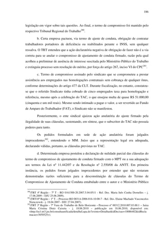 186
legislação em vigor sobre tais questões. Ao final, o termo de compromisso foi mantido pelo
respectivo Tribunal Regional do Trabalho280
.
b. Certa empresa pactuou, via termo de ajuste de conduta, obrigação de contratar
trabalhadores portadores de deficiência ou reabilitados perante o INSS, sem qualquer
ressalva. O TRT entendeu que a ação declaratória negativa de obrigação de fazer não é a via
correta para se anular o compromisso de ajustamento de conduta firmado, razão pela qual
acolheu a preliminar de ausência de interesse suscitada pelo Ministério Público do Trabalho
e extinguiu processo sem resolução do mérito, por força do artigo 267, inciso VI do CPC281
.
c. Termo de compromisso assinado pelo sindicato que se comprometeu a prestar
assistência aos empregados nas homologações contratuais sem cobrança de qualquer ônus,
conforme determinações do artigo 477 da CLT. Durante fiscalização, no entanto, constatou-
se que o referido Sindicato tinha cobrado de cinco empregados taxa para homologação e
referência, mesmo após a celebração do TAC, o que ensejou multa de quase R$ 51.000,00
(cinquenta e um mil reais). Mesmo sendo intimado a pagar o valor, a ser revertido ao Fundo
de Amparo do Trabalhador (FAT), o Sindicato não se manifestou.
Posteriormente, o ente sindical ajuizou ação anulatória do ajuste firmado pela
ilegalidade de suas cláusulas, sustentando, em síntese, que o subscritor do TAC não possuía
poderes para tanto.
Os pedidos formulados em sede de ação anulatória foram julgados
improcedentes282
, entendendo o MM. Juízo que a representação legal era adequada,
declarando válidas, portanto, as cláusulas previstas no TAC.
d. Determinada empresa postulou a declaração de nulidade parcial das cláusulas do
termo de compromisso de ajustamento de conduta firmado com o MPT ou a sua adequação
aos termos da Lei nº 11.442/07 e da Resolução nº 2.550/08 da ANTT. Em primeira
instância, os pedidos foram julgados improcedentes por entender que não restaram
demonstradas razões suficientes para a desconstituição de cláusulas do Termo de
Compromisso de Ajustamento de Conduta entabulado entre o autor e o Ministério Público
280
(TRT 4ª Região - 7ª T - RO 0161500-20.2007.5.04.0511 - Rel. Des. Maria Inês Cunha Dornelles – j.
17.06.2009 – DJU 25.06.2009).
281
(TRT10ª Região - 1ª T. - Processo RO 00314-2006-016-10-00-7 - Rel. Des. Elaine Machado Vasconcelos
Nienczewsk - j. 18.04.2007 - DJU 27.04.2007).
282
(TRT 3ª Região - 7ª Vara do Trabalho de Belo Horizonte - Processo nº 00312.2010.007.03.00.1 – Juíza
Maria Cristina Diniz Caixeta - j. 18.06.2010 – publicação em 18.06.2010, disponível em:
<http://as1.trt3.jus.br/consultaunificada/detalheLupa.do?evento=Detalhar&idDecisao=10086482&idRecla
macao=3850525>).
 