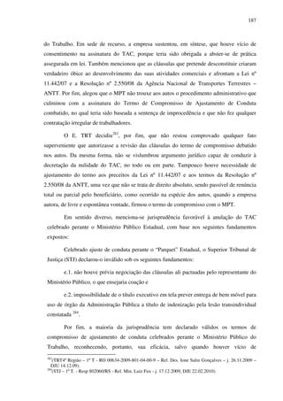 187
do Trabalho. Em sede de recurso, a empresa sustentou, em síntese, que houve vício de
consentimento na assinatura do TAC, porque teria sido obrigada a abster-se de prática
assegurada em lei. Também mencionou que as cláusulas que pretende desconstituir criaram
verdadeiro óbice ao desenvolvimento das suas atividades comerciais e afrontam a Lei nº
11.442/07 e a Resolução nº 2.550/08 da Agência Nacional de Transportes Terrestres –
ANTT. Por fim, alegou que o MPT não trouxe aos autos o procedimento administrativo que
culminou com a assinatura do Termo de Compromisso de Ajustamento de Conduta
combatido, no qual teria sido baseada a sentença de improcedência e que não fez qualquer
contratação irregular de trabalhadores.
O E. TRT decidiu283
, por fim, que não restou comprovado qualquer fato
superveniente que autorizasse a revisão das cláusulas do termo de compromisso debatido
nos autos. Da mesma forma, não se vislumbrou argumento jurídico capaz de conduzir à
decretação da nulidade do TAC, no todo ou em parte. Tampouco houve necessidade de
ajustamento do termo aos preceitos da Lei nº 11.442/07 e aos termos da Resolução nº
2.550/08 da ANTT, uma vez que não se trata de direito absoluto, sendo passível de renúncia
total ou parcial pelo beneficiário, como ocorrido na espécie dos autos, quando a empresa
autora, de livre e espontânea vontade, firmou o termo de compromisso com o MPT.
Em sentido diverso, menciona-se jurisprudência favorável à anulação do TAC
celebrado perante o Ministério Público Estadual, com base nos seguintes fundamentos
expostos:
Celebrado ajuste de conduta perante o “Parquet” Estadual, o Superior Tribunal de
Justiça (STJ) declarou-o inválido sob os seguintes fundamentos:
e.1. não houve prévia negociação das cláusulas ali pactuadas pelo representante do
Ministério Público, o que ensejaria coação e
e.2. impossibilidade de o título executivo em tela prever entrega de bem móvel para
uso de órgão da Administração Pública a título de indenização pela lesão transindividual
constatada 284
.
Por fim, a maioria da jurisprudência tem declarado válidos os termos de
compromisso de ajustamento de conduta celebrados perante o Ministério Público do
Trabalho, reconhecendo, portanto, sua eficácia, salvo quando houver vício de
283
(TRT4ª Região – 1ª T - RO 00634-2009-801-04-00-9 – Rel. Des. Ione Salin Gonçalves – j. 26.11.2009 –
DJU 14.12.09).
284
(STJ – 1ª T. - Resp 802060/RS - Rel. Min. Luiz Fux - j. 17.12.2009, DJE 22.02.2010).
 