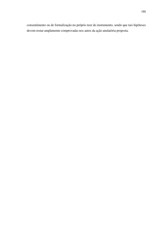 188
consentimento ou de formalização no próprio teor do instrumento, sendo que tais hipóteses
devem restar amplamente comprovadas nos autos da ação anulatória proposta.
 