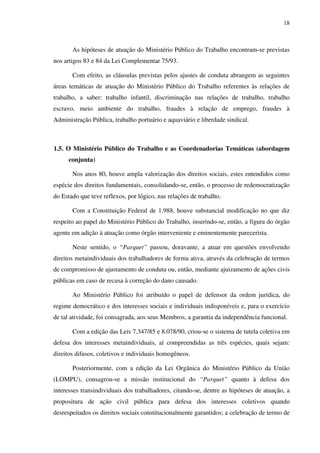 18
As hipóteses de atuação do Ministério Público do Trabalho encontram-se previstas
nos artigos 83 e 84 da Lei Complementar 75/93.
Com efeito, as cláusulas previstas pelos ajustes de conduta abrangem as seguintes
áreas temáticas de atuação do Ministério Público do Trabalho referentes às relações de
trabalho, a saber: trabalho infantil, discriminação nas relações de trabalho, trabalho
escravo, meio ambiente do trabalho, fraudes à relação de emprego, fraudes à
Administração Pública, trabalho portuário e aquaviário e liberdade sindical.
1.5. O Ministério Público do Trabalho e as Coordenadorias Temáticas (abordagem
conjunta)
Nos anos 80, houve ampla valorização dos direitos sociais, estes entendidos como
espécie dos direitos fundamentais, consolidando-se, então, o processo de redemocratização
do Estado que teve reflexos, por lógico, nas relações de trabalho.
Com a Constituição Federal de 1.988, houve substancial modificação no que diz
respeito ao papel do Ministério Público do Trabalho, inserindo-se, então, a figura do órgão
agente em adição à atuação como órgão interveniente e eminentemente parecerista.
Neste sentido, o “Parquet” passou, doravante, a atuar em questões envolvendo
direitos metaindividuais dos trabalhadores de forma ativa, através da celebração de termos
de compromisso de ajustamento de conduta ou, então, mediante ajuizamento de ações civis
públicas em caso de recusa à correção do dano causado.
Ao Ministério Público foi atribuído o papel de defensor da ordem jurídica, do
regime democrático e dos interesses sociais e individuais indisponíveis e, para o exercício
de tal atividade, foi consagrada, aos seus Membros, a garantia da independência funcional.
Com a edição das Leis 7.347/85 e 8.078/90, criou-se o sistema de tutela coletiva em
defesa dos interesses metaindividuais, aí compreendidas as três espécies, quais sejam:
direitos difusos, coletivos e individuais homogêneos.
Posteriormente, com a edição da Lei Orgânica do Ministério Público da União
(LOMPU), consagrou-se a missão institucional do “Parquet” quanto à defesa dos
interesses transindividuais dos trabalhadores, citando-se, dentre as hipóteses de atuação, a
propositura de ação civil pública para defesa dos interesses coletivos quando
desrespeitados os direitos sociais constitucionalmente garantidos; a celebração de termo de
 