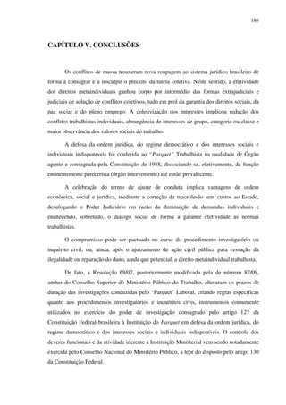 189
CAPÍTULO V. CONCLUSÕES
Os conflitos de massa trouxeram nova roupagem ao sistema jurídico brasileiro de
forma a consagrar e a insculpir o preceito da tutela coletiva. Neste sentido, a efetividade
dos direitos metaindividuais ganhou corpo por intermédio das formas extrajudiciais e
judiciais de solução de conflitos coletivos, tudo em prol da garantia dos direitos sociais, da
paz social e do pleno emprego. A coletivização dos interesses implicou redução dos
conflitos trabalhistas individuais, abrangência de interesses de grupo, categoria ou classe e
maior observância dos valores sociais do trabalho.
A defesa da ordem jurídica, do regime democrático e dos interesses sociais e
individuais indisponíveis foi conferida ao “Parquet” Trabalhista na qualidade de Órgão
agente e consagrada pela Constituição de 1988, dissociando-se, efetivamente, da função
eminentemente parecerista (órgão interveniente) até então prevalecente.
A celebração do termo de ajuste de conduta implica vantagens de ordem
econômica, social e jurídica, mediante a correção da macrolesão sem custos ao Estado,
desafogando o Poder Judiciário em razão da diminuição de demandas individuais e
enaltecendo, sobretudo, o diálogo social de forma a garantir efetividade às normas
trabalhistas.
O compromisso pode ser pactuado no curso do procedimento investigatório ou
inquérito civil, ou, ainda, após o ajuizamento de ação civil pública para cessação da
ilegalidade ou reparação do dano, ainda que potencial, a direito metaindividual trabalhista.
De fato, a Resolução 69/07, posteriormente modificada pela de número 87/09,
ambas do Conselho Superior do Ministério Público do Trabalho, alteraram os prazos de
duração das investigações conduzidas pelo “Parquet” Laboral, criando regras específicas
quanto aos procedimentos investigatórios e inquéritos civis, instrumentos comumente
utilizados no exercício do poder de investigação consagrado pelo artigo 127 da
Constituição Federal brasileira à Instituição do Parquet em defesa da ordem jurídica, do
regime democrático e dos interesses sociais e individuais indisponíveis. O controle dos
deveres funcionais e da atividade inerente à Instituição Ministerial vem sendo notadamente
exercida pelo Conselho Nacional do Ministério Público, a teor do disposto pelo artigo 130
da Constituição Federal.
 