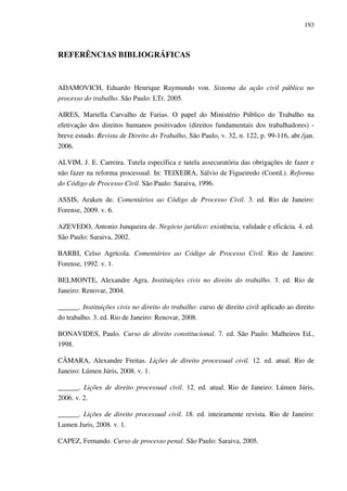 193
REFERÊNCIAS BIBLIOGRÁFICAS
ADAMOVICH, Eduardo Henrique Raymundo von. Sistema da ação civil pública no
processo do trabalho. São Paulo: LTr. 2005.
AIRES, Mariella Carvalho de Farias. O papel do Ministério Público do Trabalho na
efetivação dos direitos humanos positivados (direitos fundamentais dos trabalhadores) -
breve estudo. Revista de Direito do Trabalho, São Paulo, v. 32, n. 122, p. 99-116, abr./jan.
2006.
ALVIM, J. E. Carreira. Tutela específica e tutela assecuratória das obrigações de fazer e
não fazer na reforma processual. In: TEIXEIRA, Sálvio de Figueiredo (Coord.). Reforma
do Código de Processo Civil. São Paulo: Saraiva, 1996.
ASSIS, Araken de. Comentários ao Código de Processo Civil. 3. ed. Rio de Janeiro:
Forense, 2009. v. 6.
AZEVEDO, Antonio Junqueira de. Negócio jurídico: existência, validade e eficácia. 4. ed.
São Paulo: Saraiva, 2002.
BARBI, Celso Agrícola. Comentários ao Código de Processo Civil. Rio de Janeiro:
Forense, 1992. v. 1.
BELMONTE, Alexandre Agra. Instituições civis no direito do trabalho. 3. ed. Rio de
Janeiro: Renovar, 2004.
______. Instituições civis no direito do trabalho: curso de direito civil aplicado ao direito
do trabalho. 3. ed. Rio de Janeiro: Renovar, 2008.
BONAVIDES, Paulo. Curso de direito constitucional. 7. ed. São Paulo: Malheiros Ed.,
1998.
CÂMARA, Alexandre Freitas. Lições de direito processual civil. 12. ed. atual. Rio de
Janeiro: Lúmen Júris, 2008. v. 1.
______. Lições de direito processual civil. 12. ed. atual. Rio de Janeiro: Lúmen Júris,
2006. v. 2.
______. Lições de direito processual civil. 18. ed. inteiramente revista. Rio de Janeiro:
Lumen Juris, 2008. v. 1.
CAPEZ, Fernando. Curso de processo penal. São Paulo: Saraiva, 2005.
 