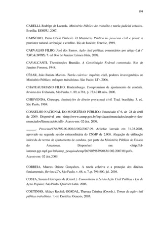 194
CARELLI, Rodrigo de Lacerda. Ministério Público do trabalho e tutela judicial coletiva.
Brasília: ESMPU, 2007.
CARNEIRO, Paulo Cezar Pinheiro. O Ministério Público no processo civil e penal: o
promotor natural, atribuição e conflito. Rio de Janeiro: Forense, 1989.
CARVALHO FILHO, José dos Santos. Ação civil pública: comentários por artigo (Lei n°
7.347,de24/7/85). 7. ed. Rio de Janeiro: Lúmen Júris, 2009.
CAVALCANTI, Themístocles Brandão. A Constituição Federal comentada. Rio de
Janeiro: Forense, 1948.
CÉSAR, João Batista Martins. Tutela coletiva: inquérito civil, poderes investigatórios do
Ministério Público: enfoques trabalhistas. São Paulo: LTr, 2006.
CHATEAUBRIAND FILHO, Hindemburgo. Compromisso de ajustamento de conduta.
Revista dos Tribunais, São Paulo, v. 89, n.781, p. 733-740, nov. 2000.
CHIOVENDA, Giuseppe. Instituições de direito processual civil. Trad. brasileira. 3. ed.
São Paulo, 1969.
CONSELHO NACIONAL DO MINISTÉRIO PÚBLICO. Enunciado no
6, de 28 de abril
de 2009. Disponível em: <http://www.cnmp.gov.br/legislacao/enunciados/arquivos-dos-
enunciados/Enunciado6.pdf>. Acesso em: 02 dez. 2009.
______. Processo/CNMP/0.00.000.01002/2007-09. Acórdão lavrado em 31.03.2008,
aprovado na segunda sessão extraordinária do CNMP de 2.008. Alegação de utilização
indevida de termo de ajustamento de conduta, por parte do Ministério Público do Estado
do Amazonas. Disponível em: <http://cf-
internet.pgr.mpf.gov.br/cnmp_pesquisa/temp/26390396799083/1002.2007.09.pdf>.
Acesso em: 02 dez.2009.
CORREIA, Marcus Orione Gonçalves. A tutela coletiva e a proteção dos direitos
fundamentais. Revista LTr, São Paulo, v. 68, n. 7, p. 796-800, jul. 2004.
COSTA, Susana Henriques da (Coord.). Comentários à Lei da Ação Civil Pública e Lei de
Ação Popular. São Paulo: Quartier Latin, 2006.
COUTINHO, Aldacy Rachid; GOSDAL, Thereza Cristina (Coords.). Temas da ação civil
pública trabalhista. 1. ed. Curitiba: Genesis, 2003.
 