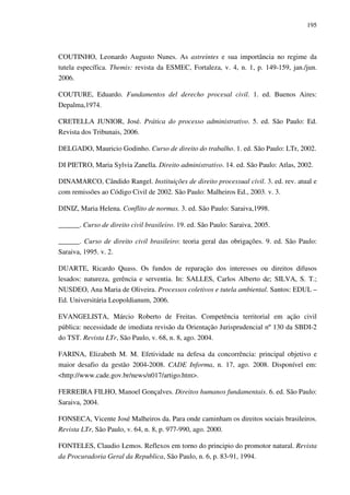 195
COUTINHO, Leonardo Augusto Nunes. As astreintes e sua importância no regime da
tutela específica. Themis: revista da ESMEC, Fortaleza, v. 4, n. 1, p. 149-159, jan./jun.
2006.
COUTURE, Eduardo. Fundamentos del derecho procesal civil. 1. ed. Buenos Aires:
Depalma,1974.
CRETELLA JUNIOR, José. Prática do processo administrativo. 5. ed. São Paulo: Ed.
Revista dos Tribunais, 2006.
DELGADO, Mauricio Godinho. Curso de direito do trabalho. 1. ed. São Paulo: LTr, 2002.
DI PIETRO, Maria Sylvia Zanella. Direito administrativo. 14. ed. São Paulo: Atlas, 2002.
DINAMARCO, Cândido Rangel. Instituições de direito processual civil. 3. ed. rev. atual e
com remissões ao Código Civil de 2002. São Paulo: Malheiros Ed., 2003. v. 3.
DINIZ, Maria Helena. Conflito de normas. 3. ed. São Paulo: Saraiva,1998.
______. Curso de direito civil brasileiro. 19. ed. São Paulo: Saraiva, 2005.
______. Curso de direito civil brasileiro: teoria geral das obrigações. 9. ed. São Paulo:
Saraiva, 1995. v. 2.
DUARTE, Ricardo Quass. Os fundos de reparação dos interesses ou direitos difusos
lesados: natureza, gerência e serventia. In: SALLES, Carlos Alberto de; SILVA, S. T.;
NUSDEO, Ana Maria de Oliveira. Processos coletivos e tutela ambiental. Santos: EDUL –
Ed. Universitária Leopoldianum, 2006.
EVANGELISTA, Márcio Roberto de Freitas. Competência territorial em ação civil
pública: necessidade de imediata revisão da Orientação Jurisprudencial nº 130 da SBDI-2
do TST. Revista LTr, São Paulo, v. 68, n. 8, ago. 2004.
FARINA, Elizabeth M. M. Efetividade na defesa da concorrência: principal objetivo e
maior desafio da gestão 2004-2008. CADE Informa, n. 17, ago. 2008. Disponível em:
<http://www.cade.gov.br/news/n017/artigo.htm>.
FERREIRA FILHO, Manoel Gonçalves. Direitos humanos fundamentais. 6. ed. São Paulo:
Saraiva, 2004.
FONSECA, Vicente José Malheiros da. Para onde caminham os direitos sociais brasileiros.
Revista LTr, São Paulo, v. 64, n. 8, p. 977-990, ago. 2000.
FONTELES, Claudio Lemos. Reflexos em torno do principio do promotor natural. Revista
da Procuradoria Geral da Republica, São Paulo, n. 6, p. 83-91, 1994.
 