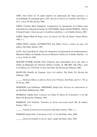 197
LIMA, João Carlos de. O caráter punitivo da indenização por danos pessoais e a
reversibilidade da cominação para o FAT. Revista de Direito do Trabalho, São Paulo, v.
30, n. 114, p. 94-108, abr./jun. 2004.
LOPES, Cristiane Maria Sbalqueiro. Compromisso de Ajustamento de Conduta como
instrumento de realização da Justiça. In: COUTINHO, Aldacy Rachid; GOSDAL, Thereza
Cristina (Coords.). Temas da ação civil pública trabalhista. 1. ed. Curitiba: Genesis, 2003.
LOPES, Miguel Maria de Serpa. Curso de direito civil. Rio de Janeiro: Freitas Bastos,
1962. v. 1.
LOPES NETO, Antônio; ZUCHERATTO, José Maria. Teoria e prática da ação civil
pública. São Paulo: Saraiva, 1987.
LUNA, Ana Lucia Riani de. Termo de compromisso de ajustamento de conduta perante o
Ministério Publico do Trabalho. Revista do Ministério Publico do Trabalho, Brasília, v. 8,
n. 16, p. 53-60, set. 1998.
MACEDO JUNIOR, Ronaldo Porto. Propostas para reformulação da lei que criou os
Fundos de Reparação dos Interesses Difusos Lesados. In: MILARÉ, Edis (Org.). Ação
Civil Pública: Lei 7347/1985: 15 anos. São Paulo: Ed. Revista dos Tribunais, 2001.
MANCUSO, Rodolfo de Camargo. Ação civil pública. São Paulo: Ed. Revista dos
Tribunais, 1999.
______. Interesses difusos e coletivos. Revista dos Tribunais, São Paulo, ano 87, v. 747, p.
67-84, jun. 1998.
MARINONI, Luiz Guilherme; ARENHART, Sérgio Cruz. Processo de conhecimento. 6.
ed. São Paulo: Malheiros Ed., 2000.
MARQUES, Cláudia Lima. Contratos no Código de Defesa do Consumidor. 2. ed. São
Paulo: Ed. Revista dos Tribunais, 1995.
MARQUES, José Frederico. Elementos de direito processual penal. Rio de Janeiro:
Forense, 1965. v. 2.
______. Tratado de direito processual penal. São Paulo: Saraiva, 1980. v. 1.
MARTINS, Sérgio Pinto. Comentários à CLT. 12. ed. São Paulo: Atlas, 2008.
______. Direito do trabalho. 8. ed. rev. atual. e ampl. São Paulo: Atlas, 1999.
 