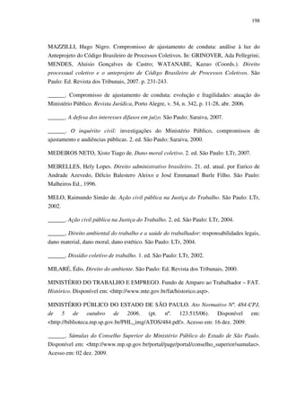 198
MAZZILLI, Hugo Nigro. Compromisso de ajustamento de conduta: análise à luz do
Anteprojeto do Código Brasileiro de Processos Coletivos. In: GRINOVER, Ada Pellegrini;
MENDES, Aluisio Gonçalves de Castro; WATANABE, Kazuo (Coords.). Direito
processual coletivo e o anteprojeto de Código Brasileiro de Processos Coletivos. São
Paulo: Ed. Revista dos Tribunais, 2007. p. 231-243.
______. Compromisso de ajustamento de conduta: evolução e fragilidades: atuação do
Ministério Público. Revista Jurídica, Porto Alegre, v. 54, n. 342, p. 11-28, abr. 2006.
______. A defesa dos interesses difusos em juízo. São Paulo: Saraiva, 2007.
______. O inquérito civil: investigações do Ministério Público, compromissos de
ajustamento e audiências públicas. 2. ed. São Paulo: Saraiva, 2000.
MEDEIROS NETO, Xisto Tiago de. Dano moral coletivo. 2. ed. São Paulo: LTr, 2007.
MEIRELLES, Hely Lopes. Direito administrativo brasileiro. 21. ed. atual. por Eurico de
Andrade Azevedo, Délcio Balestero Aleixo e José Emmanuel Burle Filho. São Paulo:
Malheiros Ed., 1996.
MELO, Raimundo Simão de. Ação civil pública na Justiça do Trabalho. São Paulo: LTr,
2002.
______. Ação civil pública na Justiça do Trabalho. 2. ed. São Paulo: LTr, 2004.
______. Direito ambiental do trabalho e a saúde do trabalhador: responsabilidades legais,
dano material, dano moral, dano estético. São Paulo: LTr, 2004.
______. Dissídio coletivo de trabalho. 1. ed. São Paulo: LTr, 2002.
MILARÉ, Édis. Direito do ambiente. São Paulo: Ed. Revista dos Tribunais, 2000.
MINISTÉRIO DO TRABALHO E EMPREGO. Fundo de Amparo ao Trabalhador – FAT.
Histórico. Disponível em: <http://www.mte.gov.br/fat/historico.asp>.
MINISTÉRIO PÚBLICO DO ESTADO DE SÃO PAULO. Ato Normativo Nº. 484-CPJ,
de 5 de outubro de 2006. (pt. nº. 123.515/06). Disponível em:
<http://biblioteca.mp.sp.gov.br/PHL_img/ATOS/484.pdf>. Acesso em: 16 dez. 2009.
______. Súmulas do Conselho Superior do Ministério Público do Estado de São Paulo.
Disponível em: <http://www.mp.sp.gov.br/portal/page/portal/conselho_superior/sumulas>.
Acesso em: 02 dez. 2009.
 