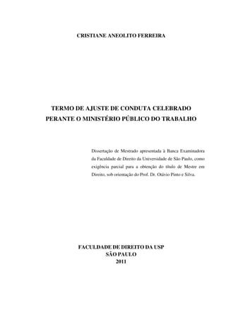 CRISTIANE ANEOLITO FERREIRA
TERMO DE AJUSTE DE CONDUTA CELEBRADO
PERANTE O MINISTÉRIO PÚBLICO DO TRABALHO
Dissertação de Mestrado apresentada à Banca Examinadora
da Faculdade de Direito da Universidade de São Paulo, como
exigência parcial para a obtenção do título de Mestre em
Direito, sob orientação do Prof. Dr. Otávio Pinto e Silva.
FACULDADE DE DIREITO DA USP
SÃO PAULO
2011
 