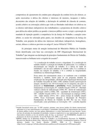 19
compromisso de ajustamento de conduta para adequação da conduta lesiva do ofensor, as
ações necessárias à defesa dos direitos e interesses de menores, incapazes e índios,
decorrentes das relações de trabalho, a declaração de nulidade de cláusula de contrato,
acordo coletivo ou convenção coletiva que viole as liberdades individuais ou coletivas ou
os direitos individuais indisponíveis dos trabalhadores; a propositura de dissídio coletivo
para defesa da ordem jurídica ou quando o interesse público assim o exigir; a promoção de
mandado de injunção quando a competência for da Justiça do Trabalho; a atuação como
árbitro, se assim for solicitado pelas partes, nos dissídios de competência da Justiça do
Trabalho, sem prejuízo da defesa dos interesses individuais indisponíveis, homogêneos,
sociais, difusos e coletivos previstos no artigo 6º, inciso VII da LC 75/93.
As principais metas de atuação institucional do Ministério Público do Trabalho
foram identificadas com base nas convenções da OIT (Organização Internacional do
Trabalho)8
que integram sua declaração de princípios fundamentais de Direito do Trabalho,
transcrevendo-se brilhante texto a respeito do assunto9
:
“1) a erradicação do trabalho escravo e degradante; 2) a erradicação do
trabalho infantil e a proteção do trabalho do adolescente; 3) o combate à
discriminação nas relações de trabalho; 4) a defesa da saúde do
trabalhador e de um meio ambiente de trabalho sadio; 5) o combate às
fraudes nas relações de trabalho; e 6) o combate às irregularidades
trabalhistas na Administração Pública.
Essas metas são extremamente atuais e se coadunam com a realidade
brasileira e, também, fazem parte de um programa mundial de
erradicação das desigualdades, idealizado pela Organização Internacional
do Trabalho. Em junho de 2.001, a OIT, também visando à priorização de
atuação, classificou suas 183 Convenções em 14 categorias, das quais se
destacam as fundamentais e prioritárias. Foram classificadas como
fundamentais as Convenções 29 – trabalho forçado (1939); 87 – liberdade
sindical e direito de sindicalização (1948); 98 – direito de sindicalização
e negociação coletiva (1949); 100 – igualdade de remuneração (1951);
105 – trabalho forçado (1957); 111 – discriminação no emprego (1958);
138 – idade mínima (1973); 182 – piores formas de trabalho infantil
(1999). Essas Convenções integram a Declaração de Princípios
Fundamentais de Direito do Trabalho da OIT. Por sua vez, foram
classificadas como prioritárias as Convenções: 144 – consulta tripartite
8
Arnaldo Sussekind ensina que “A OIT constitui, portanto, uma pessoa jurídica de direito internacional,
aplicando-se às suas representações os privilégios e imunidades assegurados às representações das pessoas
de direito público externo, aos seus agentes diplomáticos e a certos funcionários de suas missões. Assim,
em face do princípio da imunidade de jurisdição, tornam-se inaplicáveis às suas representações, agentes e
funcionários titulados as leis do território onde, de fato, se encontram” (in SÜSSEKIND, Arnaldo et al.
Instituições de direito do trabalho. 19. ed. São Paulo: LTr, 2000. v. 2, p. 1471).
9
SIMÓN, Sandra Lia. O Ministério Público do Trabalho e as Coordenadorias Nacionais. In: PEREIRA,
Ricardo José Macedo de Britto (Org.). Ministério Público do Trabalho: coordenadorias temáticas. Texto de
abertura, Sandra Lia Simon. Brasília: ESMPU, 2006. p. 11. Disponível em:
<http://www3.esmpu.gov.br/linha-editorial/outras-publicacoes/Coordenadorias%20Tematicas.pdf>.
 