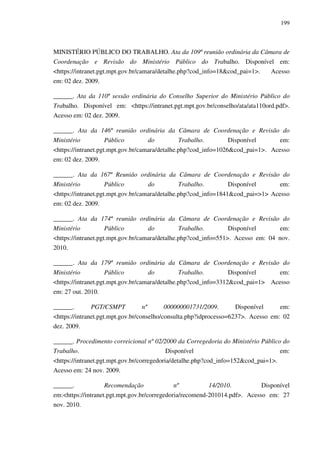 199
MINISTÉRIO PÚBLICO DO TRABALHO. Ata da 109ª reunião ordinária da Câmara de
Coordenação e Revisão do Ministério Público do Trabalho. Disponível em:
<https://intranet.pgt.mpt.gov.br/camara/detalhe.php?cod_info=18&cod_pai=1>. Acesso
em: 02 dez. 2009.
______. Ata da 110ª sessão ordinária do Conselho Superior do Ministério Público do
Trabalho. Disponível em: <https://intranet.pgt.mpt.gov.br/conselho/ata/ata110ord.pdf>.
Acesso em: 02 dez. 2009.
______. Ata da 146ª reunião ordinária da Câmara de Coordenação e Revisão do
Ministério Público do Trabalho. Disponível em:
<https://intranet.pgt.mpt.gov.br/camara/detalhe.php?cod_info=1026&cod_pai=1>. Acesso
em: 02 dez. 2009.
______. Ata da 167ª Reunião ordinária da Câmara de Coordenação e Revisão do
Ministério Público do Trabalho. Disponível em:
<https://intranet.pgt.mpt.gov.br/camara/detalhe.php?cod_info=1841&cod_pai=>1> Acesso
em: 02 dez. 2009.
______. Ata da 174ª reunião ordinária da Câmara de Coordenação e Revisão do
Ministério Público do Trabalho. Disponível em:
<https://intranet.pgt.mpt.gov.br/camara/detalhe.php?cod_info=551>. Acesso em: 04 nov.
2010.
______. Ata da 179ª reunião ordinária da Câmara de Coordenação e Revisão do
Ministério Público do Trabalho. Disponível em:
<https://intranet.pgt.mpt.gov.br/camara/detalhe.php?cod_info=3312&cod_pai=1> Acesso
em: 27 out. 2010.
______. PGT/CSMPT nº 000000001731/2009. Disponível em:
<https://intranet.pgt.mpt.gov.br/conselho/consulta.php?idprocesso=6237>. Acesso em: 02
dez. 2009.
______. Procedimento correicional nº 02/2000 da Corregedoria do Ministério Público do
Trabalho. Disponível em:
<https://intranet.pgt.mpt.gov.br/corregedoria/detalhe.php?cod_info=152&cod_pai=1>.
Acesso em: 24 nov. 2009.
______. Recomendação nº 14/2010. Disponível
em:<https://intranet.pgt.mpt.gov.br/corregedoria/recomend-201014.pdf>. Acesso em: 27
nov. 2010.
 