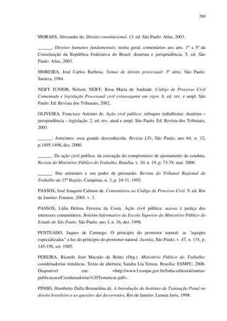 200
MORAES, Alexandre de. Direito constitucional. 13. ed. São Paulo: Atlas, 2003.
______. Direitos humanos fundamentais: teoria geral, comentários aos arts. 1º a 5º da
Constituição da República Federativa do Brasil: doutrina e jurisprudência. 5. ed. São
Paulo: Atlas, 2003.
MOREIRA, José Carlos Barbosa. Temas de direito processual: 3ª série. São Paulo:
Saraiva, 1984.
NERY JUNIOR, Nelson; NERY, Rosa Maria de Andrade. Código de Processo Civil
Comentado e legislação Processual civil extravagante em vigor. 6. ed. rev. e ampl. São
Paulo: Ed. Revista dos Tribunais, 2002.
OLIVEIRA, Francisco Antonio de. Ação civil pública: enfoques trabalhistas: doutrina –
jurisprudência – legislação. 2. ed. rev. atual e ampl. São Paulo: Ed. Revista dos Tribunais,
2003.
______. Astreintes: essa grande desconhecida. Revista LTr, São Paulo, ano 64, n. 12,
p.1495-1498, dez. 2000.
______. Da ação civil publica: da execução do compromisso de ajustamento de conduta.
Revista do Ministério Público do Trabalho, Brasília, v. 10, n. 19, p. 73-78, mar. 2000.
______. Das astreintes e seu poder de persuasão. Revista do Tribunal Regional do
Trabalho da 15ª Região, Campinas, n. 3, p. 24-31, 1992.
PASSOS, José Joaquim Calmon de. Comentários ao Código de Processo Civil. 9. ed. Rio
de Janeiro: Forense, 2005. v. 3.
PASSOS, Lídia Helena Ferreira da Costa. Ação civil pública: acesso à justiça dos
interesses comunitários. Boletim Informativo da Escola Superior do Ministério Público do
Estado de São Paulo, São Paulo, ano 3, n. 16, dez. 1998.
PENTEADO, Jaques de Camargo. O principio do promotor natural: as "equipes
especializadas" a luz do principio do promotor natural. Justitia, São Paulo, v. 47, n. 131, p.
145-156, set. 1985.
PEREIRA, Ricardo José Macedo de Britto (Org.). Ministério Público do Trabalho:
coordenadorias temáticas. Texto de abertura, Sandra Lia Simon. Brasília: ESMPU, 2006.
Disponível em: <http://www3.esmpu.gov.br/linha-editorial/outras-
publicacoes/Coordenadorias%20Tematicas.pdf>.
PINHO, Humberto Dalla Bernardina de. A Introdução do Instituto da Transação Penal no
direito brasileiro e as questões daí decorrentes, Rio de Janeiro: Lumen Juris, 1998.
 