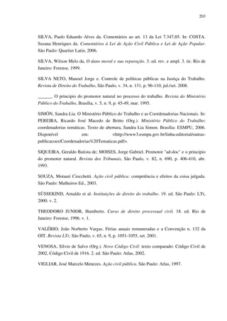 203
SILVA, Paulo Eduardo Alves da. Comentários ao art. 13 da Lei 7.347;85. In: COSTA.
Susana Henriques da. Comentários à Lei de Ação Civil Pública e Lei de Ação Popular.
São Paulo: Quartier Latin, 2006.
SILVA, Wilson Melo da. O dano moral e sua reparação. 3. ed. rev. e ampl. 3. tir. Rio de
Janeiro: Forense, 1999.
SILVA NETO, Manoel Jorge e. Controle de políticas públicas na Justiça do Trabalho.
Revista de Direito do Trabalho, São Paulo, v. 34, n. 131, p. 96-110, jul./set. 2008.
______. O principio do promotor natural no processo do trabalho. Revista do Ministério
Público do Trabalho, Brasília, v. 5, n. 9, p. 45-49, mar. 1995.
SIMÓN, Sandra Lia. O Ministério Público do Trabalho e as Coordenadorias Nacionais. In:
PEREIRA, Ricardo José Macedo de Britto (Org.). Ministério Público do Trabalho:
coordenadorias temáticas. Texto de abertura, Sandra Lia Simon. Brasília: ESMPU, 2006.
Disponível em: <http://www3.esmpu.gov.br/linha-editorial/outras-
publicacoes/Coordenadorias%20Tematicas.pdf>.
SIQUEIRA, Geraldo Batista de; MOISES, Jorge Gabriel. Promotor "ad-doc" e o principio
do promotor natural. Revista dos Tribunais, São Paulo, v. 82, n. 690, p. 406-410, abr.
1993.
SOUZA, Motauri Ciocchetti. Ação civil pública: competência e efeitos da coisa julgada.
São Paulo: Malheiros Ed., 2003.
SÜSSEKIND, Arnaldo et al. Instituições de direito do trabalho. 19. ed. São Paulo: LTr,
2000. v. 2.
THEODORO JUNIOR, Humberto. Curso de direito processual civil. 18. ed. Rio de
Janeiro: Forense, 1996. v. 1.
VALÉRIO, João Norberto Vargas. Férias anuais remuneradas e a Convenção n. 132 da
OIT. Revista LTr, São Paulo, v. 65, n. 9, p. 1051-1055, set. 2001.
VENOSA, Sílvio de Salvo (Org.). Novo Código Civil: texto comparado: Código Civil de
2002, Código Civil de 1916. 2. ed. São Paulo: Atlas, 2002.
VIGLIAR, José Marcelo Menezes. Ação civil pública. São Paulo: Atlas, 1997.
 