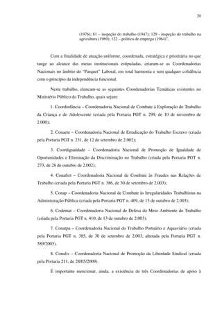 20
(1976); 81 – inspeção do trabalho (1947); 129 - inspeção do trabalho na
agricultura (1969); 122 – política de emprego (1964)”.
Com a finalidade de atuação uniforme, coordenada, estratégica e prioritária no que
tange ao alcance das metas institucionais estipuladas, criaram-se as Coordenadorias
Nacionais no âmbito do “Parquet” Laboral, em total harmonia e sem qualquer colidência
com o princípio da independência funcional.
Neste trabalho, elencam-se as seguintes Coordenadorias Temáticas existentes no
Ministério Público do Trabalho, quais sejam:
1. Coordinfância – Coordenadoria Nacional de Combate à Exploração do Trabalho
da Criança e do Adolescente (criada pela Portaria PGT n. 299, de 10 de novembro de
2.000);
2. Conaete – Coordenadoria Nacional de Erradicação do Trabalho Escravo (criada
pela Portaria PGT n. 231, de 12 de setembro de 2.002);
3. Coordigualdade – Coordenadoria Nacional de Promoção de Igualdade de
Oportunidades e Eliminação da Discriminação no Trabalho (criada pela Portaria PGT n.
273, de 28 de outubro de 2.002);
4. Conafret – Coordenadoria Nacional de Combate às Fraudes nas Relações de
Trabalho (criada pela Portaria PGT n. 386, de 30 de setembro de 2.003);
5. Conap – Coordenadoria Nacional de Combate às Irregularidades Trabalhistas na
Administração Pública (criada pela Portaria PGT n. 409, de 13 de outubro de 2.003);
6. Codemat – Coordenadoria Nacional de Defesa do Meio Ambiente do Trabalho
(criada pela Portaria PGT n. 410, de 13 de outubro de 2.003).
7. Conatpa – Coordenadoria Nacional do Trabalho Portuário e Aquaviário (criada
pela Portaria PGT n. 385, de 30 de setembro de 2.003, alterada pela Portaria PGT n.
589/2005).
8. Conalis – Coordenadoria Nacional de Promoção da Liberdade Sindical (criada
pela Portaria 211, de 28/05/2009).
É importante mencionar, ainda, a existência de três Coordenadorias de apoio à
 