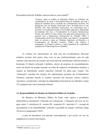 21
Procuradoria-Geral do Trabalho, transcrevendo-se, neste sentido10
:
“Existem, ainda, no âmbito do Ministério Público do Trabalho, três
coordenadorias de apoio à Procuradoria-Geral do Trabalho, que têm a
função de contribuir para o resultado das coordenadorias nacionais. Por
abrangerem área de atuação relacionada com a atividade-meio ou não
definida como meta prioritária institucional, sua conformação não é
nacional e sua composição atende a necessidades específicas, dependendo
da demanda. São elas: a Coordenadoria de Assuntos Internacionais
(Coint), cujo objetivo é fazer contato com organismos internacionais, em
especial com a Organização Internacional do Trabalho (OIT); a
Coordenadoria de Recursos Judiciais (CRJ), cujo objetivo é acompanhar
todos os recursos e atuar nos Tribunais Superiores em Brasília; e a
Coordenadoria de Dissídios Coletivos (CDC), cujo objetivo é
acompanhar os dissídios coletivos e ações anulatórias de competência
originária do Tribunal Superior do Trabalho”.
As reuniões dos representantes de cada uma das Coordenadorias Nacionais
temáticas ocorrem, pelo menos, duas vezes ao ano, preferencialmente, uma em cada
semestre, para discussão de assuntos que necessitem de entendimento uniforme perante a
Instituição. O objetivo principal é deliberar, através de propostas de encaminhamento,
acerca da diretriz de atuação nacional, na esfera da respectiva coordenadoria temática, a
respeito de determinado assunto específico colocado em pauta para votação. Tais
“orientações” extraídas das votações dos representantes nacionais das Coordenadorias
Temáticas realizadas durante as reuniões nacionais não possuem, todavia, natureza
vinculativa, considerando o princípio da independência funcional de seus Membros (artigo
127, parágrafo único da Constituição Federal).
1.6. Responsabilidade do Membro do Ministério Público do Trabalho
Os Membros do Ministério Público da União estão sujeitos a penalidades
administrativas disciplinares verificadas por transgressão a obrigações previstas em lei,
quais sejam: I - advertência; II - censura; III - suspensão; IV - demissão e V - cassação de
aposentadoria ou de disponibilidade, conforme a gravidade da situação verificada (artigo
239 da Lei Complementar 75/93).
A pena de advertência será aplicada, reservadamente e por escrito, em caso de
negligência no exercício das funções.
10
SIMÓN, Sandra Lia. op. cit., p. 13.
 