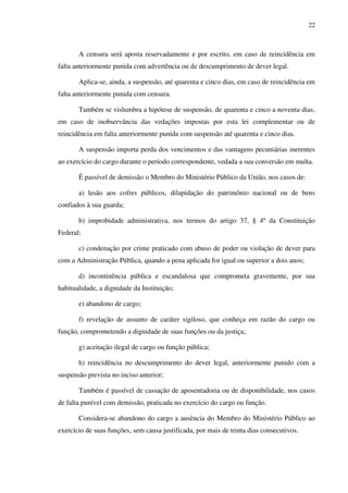 22
A censura será aposta reservadamente e por escrito, em caso de reincidência em
falta anteriormente punida com advertência ou de descumprimento de dever legal.
Aplica-se, ainda, a suspensão, até quarenta e cinco dias, em caso de reincidência em
falta anteriormente punida com censura.
Também se vislumbra a hipótese de suspensão, de quarenta e cinco a noventa dias,
em caso de inobservância das vedações impostas por esta lei complementar ou de
reincidência em falta anteriormente punida com suspensão até quarenta e cinco dias.
A suspensão importa perda dos vencimentos e das vantagens pecuniárias inerentes
ao exercício do cargo durante o período correspondente, vedada a sua conversão em multa.
É passível de demissão o Membro do Ministério Público da União, nos casos de:
a) lesão aos cofres públicos, dilapidação do patrimônio nacional ou de bens
confiados à sua guarda;
b) improbidade administrativa, nos termos do artigo 37, § 4º da Constituição
Federal;
c) condenação por crime praticado com abuso de poder ou violação de dever para
com a Administração Pública, quando a pena aplicada for igual ou superior a dois anos;
d) incontinência pública e escandalosa que comprometa gravemente, por sua
habitualidade, a dignidade da Instituição;
e) abandono de cargo;
f) revelação de assunto de caráter sigiloso, que conheça em razão do cargo ou
função, comprometendo a dignidade de suas funções ou da justiça;
g) aceitação ilegal de cargo ou função pública;
h) reincidência no descumprimento do dever legal, anteriormente punido com a
suspensão prevista no inciso anterior;
Também é passível de cassação de aposentadoria ou de disponibilidade, nos casos
de falta punível com demissão, praticada no exercício do cargo ou função.
Considera-se abandono do cargo a ausência do Membro do Ministério Público ao
exercício de suas funções, sem causa justificada, por mais de trinta dias consecutivos.
 