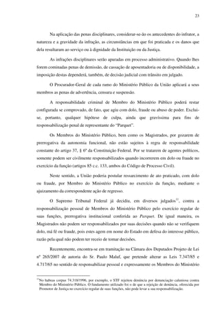 23
Na aplicação das penas disciplinares, considerar-se-ão os antecedentes do infrator, a
natureza e a gravidade da infração, as circunstâncias em que foi praticada e os danos que
dela resultaram ao serviço ou à dignidade da Instituição ou da Justiça.
As infrações disciplinares serão apuradas em processo administrativo. Quando lhes
forem cominadas penas de demissão, de cassação de aposentadoria ou de disponibilidade, a
imposição destas dependerá, também, de decisão judicial com trânsito em julgado.
O Procurador-Geral de cada ramo do Ministério Público da União aplicará a seus
membros as penas de advertência, censura e suspensão.
A responsabilidade criminal de Membro do Ministério Público poderá restar
configurada se comprovado, de fato, que agiu com dolo, fraude ou abuso de poder. Exclui-
se, portanto, qualquer hipótese de culpa, ainda que gravíssima para fins de
responsabilização penal de representante do “Parquet”.
Os Membros do Ministério Público, bem como os Magistrados, por gozarem de
prerrogativa da autonomia funcional, não estão sujeitos à regra de responsabilidade
constante do artigo 37, § 6º da Constituição Federal. Por se tratarem de agentes políticos,
somente podem ser civilmente responsabilizados quando incorrerem em dolo ou fraude no
exercício da função (artigos 85 c.c. 133, ambos do Código de Processo Civil).
Neste sentido, a União poderia postular ressarcimento de ato praticado, com dolo
ou fraude, por Membro do Ministério Público no exercício da função, mediante o
ajuizamento da correspondente ação de regresso.
O Supremo Tribunal Federal já decidiu, em diversos julgados11
, contra a
responsabilização pessoal de Membros do Ministério Público pelo exercício regular de
suas funções, prerrogativa institucional conferida ao Parquet. De igual maneira, os
Magistrados não podem ser responsabilizados por suas decisões quando não se verifiquem
dolo, má fé ou fraude, pois estes agem em nome do Estado em defesa do interesse público,
razão pela qual não podem ter receio de tomar decisões.
Recentemente, encontra-se em tramitação na Câmara dos Deputados Projeto de Lei
nº 265/2007 de autoria do Sr. Paulo Maluf, que pretende alterar as Leis 7.347/85 e
4.717/65 no sentido de responsabilizar pessoal e expressamente os Membros do Ministério
11
No habeas corpus 74.318/1996, por exemplo, o STF rejeitou denúncia por denunciação caluniosa contra
Membro do Ministério Público. O fundamento utilizado foi o de que a rejeição de denúncia, oferecida por
Promotor de Justiça no exercício regular de suas funções, não pode levar a sua responsabilização.
 