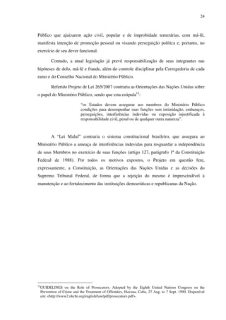24
Público que ajuizarem ação civil, popular e de improbidade temerárias, com má-fé,
manifesta intenção de promoção pessoal ou visando perseguição política e, portanto, no
exercício de seu dever funcional.
Contudo, a atual legislação já prevê responsabilização de seus integrantes nas
hipóteses de dolo, má-fé e fraude, além do controle disciplinar pela Corregedoria de cada
ramo e do Conselho Nacional do Ministério Público.
Referido Projeto de Lei 265/2007 contraria as Orientações das Nações Unidas sobre
o papel do Ministério Público, sendo que esta estipula12
:
“os Estados devem assegurar aos membros do Ministério Público
condições para desempenhar suas funções sem intimidação, embaraços,
perseguições, interferências indevidas ou exposição injustificada à
responsabilidade civil, penal ou de qualquer outra natureza”.
A “Lei Maluf” contraria o sistema constitucional brasileiro, que assegura ao
Ministério Público a ameaça de interferências indevidas para resguardar a independência
de seus Membros no exercício de suas funções (artigo 127, parágrafo 1º da Constituição
Federal de 1988). Por todos os motivos expostos, o Projeto em questão fere,
expressamente, a Constituição, as Orientações das Nações Unidas e as decisões do
Supremo Tribunal Federal, de forma que a rejeição do mesmo é imprescindível à
manutenção e ao fortalecimento das instituições democráticas e republicanas da Nação.
12
GUIDELINES on the Role of Prosecutors. Adopted by the Eighth United Nations Congress on the
Prevention of Crime and the Treatment of Offenders, Havana, Cuba, 27 Aug. to 7 Sept. 1990. Disponível
em: <http://www2.ohchr.org/english/law/pdf/prosecutors.pdf>.
 