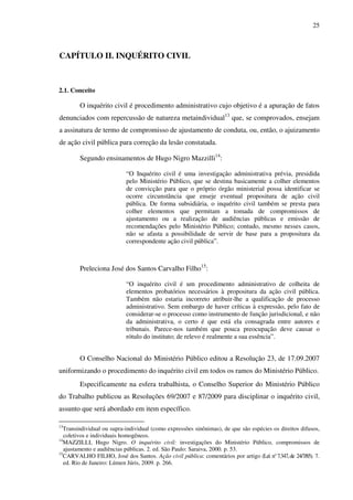 25
CAPÍTULO II. INQUÉRITO CIVIL
2.1. Conceito
O inquérito civil é procedimento administrativo cujo objetivo é a apuração de fatos
denunciados com repercussão de natureza metaindividual13
que, se comprovados, ensejam
a assinatura de termo de compromisso de ajustamento de conduta, ou, então, o ajuizamento
de ação civil pública para correção da lesão constatada.
Segundo ensinamentos de Hugo Nigro Mazzilli14
:
“O Inquérito civil é uma investigação administrativa prévia, presidida
pelo Ministério Público, que se destina basicamente a colher elementos
de convicção para que o próprio órgão ministerial possa identificar se
ocorre circunstância que enseje eventual propositura de ação civil
pública. De forma subsidiária, o inquérito civil também se presta para
colher elementos que permitam a tomada de compromissos de
ajustamento ou a realização de audiências públicas e emissão de
recomendações pelo Ministério Público; contudo, mesmo nesses casos,
não se afasta a possibilidade de servir de base para a propositura da
correspondente ação civil pública”.
Preleciona José dos Santos Carvalho Filho15
:
“O inquérito civil é um procedimento administrativo de colheita de
elementos probatórios necessários à propositura da ação civil pública.
Também não estaria incorreto atribuir-lhe a qualificação de processo
administrativo. Sem embargo de haver críticas à expressão, pelo fato de
considerar-se o processo como instrumento de função jurisdicional, e não
da administrativa, o certo é que está ela consagrada entre autores e
tribunais. Parece-nos também que pouca preocupação deve causar o
rótulo do instituto; de relevo é realmente a sua essência”.
O Conselho Nacional do Ministério Público editou a Resolução 23, de 17.09.2007
uniformizando o procedimento do inquérito civil em todos os ramos do Ministério Público.
Especificamente na esfera trabalhista, o Conselho Superior do Ministério Público
do Trabalho publicou as Resoluções 69/2007 e 87/2009 para disciplinar o inquérito civil,
assunto que será abordado em item específico.
13
Transindividual ou supra-individual (como expressões sinônimas), de que são espécies os direitos difusos,
coletivos e individuais homogêneos.
14
MAZZILLI, Hugo Nigro. O inquérito civil: investigações do Ministério Público, compromissos de
ajustamento e audiências públicas. 2. ed. São Paulo: Saraiva, 2000. p. 53.
15
CARVALHO FILHO, José dos Santos. Ação civil pública: comentários por artigo (Lei n°7.347,de 24/7/85). 7.
ed. Rio de Janeiro: Lúmen Júris, 2009. p. 266.
 