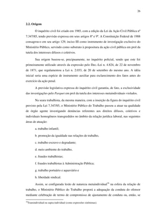 26
2.2. Origem
O inquérito civil foi criado em 1985, com a edição da Lei da Ação Civil Pública nº
7.347/85, tendo previsão expressa em seus artigos 8º e 9º. A Constituição Federal de 1988
consagrou-o em seu artigo 129, inciso III como instrumento de investigação exclusivo do
Ministério Público, servindo como substrato à propositura da ação civil pública em prol da
tutela dos interesses difusos e coletivos.
Sua origem baseou-se, precipuamente, no inquérito policial, sendo que este foi
primeiramente utilizado através da expressão pelo Dec.-Lei n. 4.824, de 22 de novembro
de 1871, que regulamentou a Lei n. 2.033, de 20 de setembro do mesmo ano. A idéia
inicial seria uma espécie de instrumento auxiliar para esclarecimento dos fatos antes do
exercício da ação penal.
A previsão legislativa expressa do inquérito civil garantiu, de fato, a exclusividade
das investigações pelo Parquet em prol da tutela dos interesses metaindividuais violados.
Na seara trabalhista, da mesma maneira, com a inserção da figura do inquérito civil
previsto pela Lei 7.347/85, o Ministério Público do Trabalho passou a atuar na qualidade
de órgão agente investigando denúncias referentes aos direitos difusos, coletivos e
individuais homogêneos transgredidos no âmbito da relação jurídica laboral, nas seguintes
áreas de atuação:
a. trabalho infantil;
b. promoção da igualdade nas relações de trabalho,
c. trabalho escravo e degradante;
d. meio ambiente do trabalho,
e. fraudes trabalhistas;
f. fraudes trabalhistas à Administração Pública;
g. trabalho portuário e aquaviário e
h. liberdade sindical.
Assim, se configurada lesão de natureza metaindividual16
na esfera da relação de
trabalho, o Ministério Público do Trabalho proporá a adequação da conduta do ofensor
mediante celebração de termo de compromisso de ajustamento de conduta ou, então, se
16
Transindividual ou supra-individual (como expressões sinônimas).
 