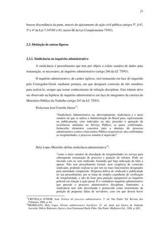 27
houver discordância da parte, através do ajuizamento de ação civil pública (artigos 5º, § 6º,
3º e 4º da Lei 7.347/85 e 83, inciso III da Lei Complementar 75/93).
2.3. Distinção de outras figuras
2.3.1. Sindicância ou inquérito administrativo
A sindicância é procedimento que tem por objeto a coleta sumária de dados para
instauração, se necessário, de inquérito administrativo (artigo 246 da LC 75/93).
O inquérito administrativo, de caráter sigiloso, será instaurado em face do inquirido
pelo Corregedor-Geral, mediante portaria, em que designará comissão de três membros
para realizá-lo, sempre que tomar conhecimento de infração disciplinar. Este trâmite deve
ser observado na hipótese de inquérito administrativo em face de integrantes da carreira do
Ministério Público do Trabalho (artigo 247 da LC 75/93).
Preleciona José Cretella Júnior17
:
“Sindicância Administrativa ou, abreviadamente, sindicância é o meio
sumário de que se utiliza a Administração do Brasil para, sigilosamente
ou publicamente, com indiciados ou não, proceder à apuração de
ocorrências anômalas no Serviço Público, as quais, confirmadas,
fornecerão elementos concretos para a abertura do processo
administrativo contra o funcionário Público responsável; não confirmadas
as irregularidades, o processo sumário é arquivado”.
Hely Lopes Meirelles define sindicância administrativa18
:
“como o meio sumário de elucidação de irregularidades no serviço para
subsequente instauração de processo e punição do infrator. Pode ser
iniciada com ou sem sindicado, bastando que haja indicação da falta a
apurar. Não tem procedimento formal, nem exigência de comissão
sindicante, podendo realizar-se por um ou mais funcionários designados
pela autoridade competente. Dispensa defesa do sindicado e publicidade
no seu procedimento, por se tratar de simples expediente de verificação
de irregularidade, e não de base para punição equiparável ao inquérito
policial em relação à ação penal. É o verdadeiro inquérito administrativo
que precede o processo administrativo disciplinar. Entretanto, a
sindicância tem sido desvirtuada e promovida como instrumento de
punição de pequenas faltas de servidores, caso em que deverá haver
17
CRETELLA JUNIOR, José. Prática do processo administrativo. 5. ed. São Paulo: Ed. Revista dos
Tribunais, 2006. p. 64.
18
MEIRELLES, Hely Lopes. Direito administrativo brasileiro. 21. ed. atual. por Eurico de Andrade
Azevedo, Délcio Balestero Aleixo e José Emmanuel Burle Filho. São Paulo: Malheiros Ed., 1996. p. 602.
 