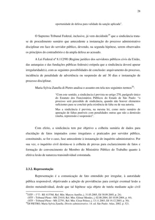 28
oportunidade de defesa para validade da sanção aplicada”.
O Supremo Tribunal Federal, inclusive, já vem decidindo19
que a sindicância trata-
se de procedimento sumário que antecedente a instauração do processo administrativo
disciplinar em face do servidor público, devendo, na segunda hipótese, serem observados
os princípios do contraditório e da ampla defesa ao acusado.
A Lei Federal nº 8.112/90 (Regime jurídico dos servidores públicos civis da União,
das autarquias e das fundações públicas federais) estipula que a sindicância deverá apurar
irregularidade(s), com as seguintes possibilidades de conclusão: arquivamento do processo,
incidência de penalidade de advertência ou suspensão de até 30 dias e instauração de
processo disciplinar.
Maria Sylvia Zanella di Pietro analisa o assunto em tela nos seguintes termos20
:
“Com este sentido, a sindicância é prevista no artigo 270, parágrafo único
do Estatuto dos Funcionários Públicos do Estado de São Paulo: “o
processo será precedido de sindicância, quando não houver elementos
suficientes para se concluir pela existência de falta ou de sua autoria.
Mas a sindicância é prevista, na mesma lei, como meio sumário de
apuração de faltas puníveis com penalidades outras que não a demissão
(multa, repreensão e suspensão)”.
Com efeito, a sindicância tem por objetivo a colheita sumária de dados para
elucidação de fatos imputados como irregulares e praticados por servidor público,
constituindo, se for o caso, fase antecedente à instauração do inquérito administrativo. Por
sua vez, o inquérito civil destina-se à colheita de provas para esclarecimento de fatos e
formação do convencimento do Membro do Ministério Público do Trabalho quanto à
efetiva lesão de natureza transindividual constatada.
2.3.2. Representação
Representação é a comunicação de fato entendido por irregular, à autoridade
pública responsável, objetivando a adoção de providências para corrigir eventual lesão a
direito metaindividual, desde que tal hipótese seja objeto de tutela mediante ação civil
19
(STF – 1ª T - RE 415760, Rel. Min. Marcos Aurélio, j. 31.05.2005, DJ 30.09.2005, p. 24).
(STF – Tribunal Pleno - MS 23410, Rel. Min. Gilmar Mendes, j. 02.08.2004, DJ 10.09.2004, p. 44).
(STF – Tribunal Pleno - MS 22791, Rel. Min. Cézar Peluso, j. 13.11.2003, DJ 19.12.2003, p. 50).
20
DI PIETRO, Maria Sylvia Zanella. Direito administrativo. 14. ed. São Paulo: Atlas, 2002. p. 521.
 