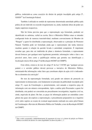 29
pública, traduzindo-se como exercício do direito de petição insculpido pelo artigo 5º,
XXXIV21
da Constituição Federal.
Também é utilizada no sentido de representar determinada autoridade pública pela
prática de ato indevido ou exercido irregularmente ou, ainda, mediante abuso de poder aos
órgãos superiores respectivos.
Não há forma prevista para que a representação seja formulada, podendo ser
identificada ou anônima, verbal ou escrita. Deve o Ministério Público atuar se entender
configurada lesão de natureza transindividual, mediante convencimento do Membro do
“Parquet” a quem for distribuída a representação, observando-se o princípio do Promotor
Natural. Também pode ser formulada ainda que o representante não tenha interesse
imediato quanto à solução da questão levada à autoridade competente. É importante
ressaltar que, para não ser indeferida de plano a denúncia formulada, o representante
deverá fornecer, por qualquer meio legalmente permitido, informações sobre o fato e seu
provável autor, bem como a qualificação mínima que permita sua identificação e
localização (inciso II do artigo 2ª da Resolução 69/2007 do CSMPT).
Com efeito, extrai-se do teor do artigo 6º da Lei 7.347/85 que “qualquer pessoa
poderá e o servidor público deverá provocar a iniciativa do Ministério Público,
ministrando-lhe informações sobre fatos que constituam objeto da ação civil e indicando-
lhe os elementos de convicção”.
Do teor da representação formulada, será gerado um número de protocolo ao
representante ou denunciante, com fundamento no princípio da publicidade insculpido pelo
artigo 37, caput da Constituição e, posteriormente, será autuada a respectiva peça de
informação com um número correspondente. Após a análise pelo Procurador a quem for
distribuída, esta poderá ser convertida em procedimento investigatório, inquérito civil ou,
ainda, arquivada de plano. De fato, as peças de informação podem ser entendidas como
gênero das quais são espécies a representação, o procedimento preparatório ou o inquérito
civil, todos sujeitos ao exame de eventual arquivamento realizado nos autos pela Câmara
de Coordenação e Revisão do Ministério Público do Trabalho, a teor da Resolução 69/2007
do CSMPT.
21
“São a todos assegurados, independentemente do pagamento de taxas: a) o direito de petição aos Poderes
Públicos em defesa de direitos ou contra ilegalidades ou abuso de poder (...)”.
 