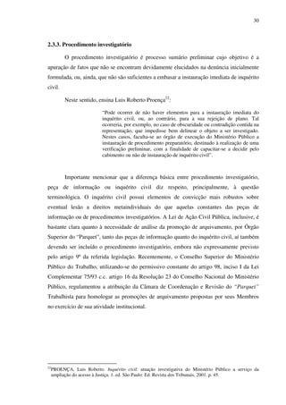30
2.3.3. Procedimento investigatório
O procedimento investigatório é processo sumário preliminar cujo objetivo é a
apuração de fatos que não se encontram devidamente elucidados na denúncia inicialmente
formulada, ou, ainda, que não são suficientes a embasar a instauração imediata de inquérito
civil.
Neste sentido, ensina Luis Roberto Proença22
:
“Pode ocorrer de não haver elementos para a instauração imediata do
inquérito civil, ou, ao contrário, para a sua rejeição de plano. Tal
ocorreria, por exemplo, no caso de obscuridade ou contradição contida na
representação, que impedisse bem delinear o objeto a ser investigado.
Nestes casos, faculta-se ao órgão de execução do Ministério Público a
instauração de procedimento preparatório, destinado à realização de uma
verificação preliminar, com a finalidade de capacitar-se a decidir pelo
cabimento ou não de instauração de inquérito civil”.
Importante mencionar que a diferença básica entre procedimento investigatório,
peça de informação ou inquérito civil diz respeito, principalmente, à questão
terminológica. O inquérito civil possui elementos de convicção mais robustos sobre
eventual lesão a direitos metaindividuais do que aquelas constantes das peças de
informação ou de procedimentos investigatórios. A Lei de Ação Civil Pública, inclusive, é
bastante clara quanto à necessidade de análise da promoção de arquivamento, por Órgão
Superior do “Parquet”, tanto das peças de informação quanto do inquérito civil, aí também
devendo ser incluído o procedimento investigatório, embora não expressamente previsto
pelo artigo 9º da referida legislação. Recentemente, o Conselho Superior do Ministério
Público do Trabalho, utilizando-se do permissivo constante do artigo 98, inciso I da Lei
Complementar 75/93 c.c. artigo 16 da Resolução 23 do Conselho Nacional do Ministério
Público, regulamentou a atribuição da Câmara de Coordenação e Revisão do “Parquet”
Trabalhista para homologar as promoções de arquivamento propostas por seus Membros
no exercício de sua atividade institucional.
22
PROENÇA, Luis Roberto. Inquérito civil: atuação investigativa do Ministério Público a serviço da
ampliação do acesso à Justiça. 1. ed. São Paulo: Ed. Revista dos Tribunais, 2001. p. 45.
 