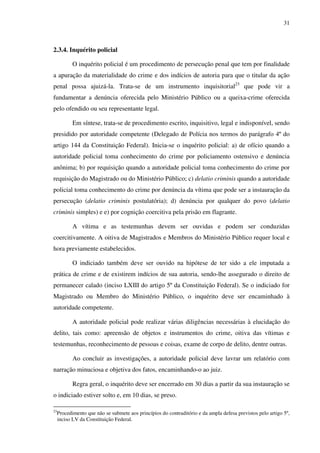 31
2.3.4. Inquérito policial
O inquérito policial é um procedimento de persecução penal que tem por finalidade
a apuração da materialidade do crime e dos indícios de autoria para que o titular da ação
penal possa ajuizá-la. Trata-se de um instrumento inquisitorial23
que pode vir a
fundamentar a denúncia oferecida pelo Ministério Público ou a queixa-crime oferecida
pelo ofendido ou seu representante legal.
Em síntese, trata-se de procedimento escrito, inquisitivo, legal e indisponível, sendo
presidido por autoridade competente (Delegado de Polícia nos termos do parágrafo 4º do
artigo 144 da Constituição Federal). Inicia-se o inquérito policial: a) de ofício quando a
autoridade policial toma conhecimento do crime por policiamento ostensivo e denúncia
anônima; b) por requisição quando a autoridade policial toma conhecimento do crime por
requisição do Magistrado ou do Ministério Público; c) delatio criminis quando a autoridade
policial toma conhecimento do crime por denúncia da vítima que pode ser a instauração da
persecução (delatio criminis postulatória); d) denúncia por qualquer do povo (delatio
criminis simples) e e) por cognição coercitiva pela prisão em flagrante.
A vítima e as testemunhas devem ser ouvidas e podem ser conduzidas
coercitivamente. A oitiva de Magistrados e Membros do Ministério Público requer local e
hora previamente estabelecidos.
O indiciado também deve ser ouvido na hipótese de ter sido a ele imputada a
prática de crime e de existirem indícios de sua autoria, sendo-lhe assegurado o direito de
permanecer calado (inciso LXIII do artigo 5º da Constituição Federal). Se o indiciado for
Magistrado ou Membro do Ministério Público, o inquérito deve ser encaminhado à
autoridade competente.
A autoridade policial pode realizar várias diligências necessárias à elucidação do
delito, tais como: apreensão de objetos e instrumentos do crime, oitiva das vítimas e
testemunhas, reconhecimento de pessoas e coisas, exame de corpo de delito, dentre outras.
Ao concluir as investigações, a autoridade policial deve lavrar um relatório com
narração minuciosa e objetiva dos fatos, encaminhando-o ao juiz.
Regra geral, o inquérito deve ser encerrado em 30 dias a partir da sua instauração se
o indiciado estiver solto e, em 10 dias, se preso.
23
Procedimento que não se submete aos princípios do contraditório e da ampla defesa previstos pelo artigo 5º,
inciso LV da Constituição Federal.
 