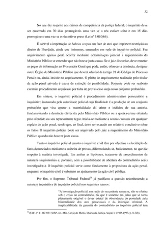 32
No que diz respeito aos crimes de competência da justiça federal, o inquérito deve
ser encerrado em 30 dias prorrogáveis uma vez se o réu estiver solto e em 15 dias
prorrogáveis uma vez se o réu estiver preso (Lei nº 5.010/66).
É cabível a impetração de habeas corpus em face de atos que importem restrição ao
direito de liberdade, ainda que iminentes, emanados em sede de inquérito policial. Seu
arquivamento apenas pode ocorrer mediante determinação judicial a requerimento do
Ministério Público se entender que não houve justa causa. Se o juiz discordar, deve remeter
as peças de informação ao Procurador Geral que pode, então, oferecer a denúncia, designar
outro Órgão do Ministério Público que deverá oferecê-la (artigo 28 do Código de Processo
Penal) ou, ainda, insistir no arquivamento. O pleito de arquivamento realizado pelo titular
da ação penal privada é causa de extinção de punibilidade. Somente pode ser reaberto
eventual procedimento arquivado por falta de provas caso surja novo conjunto probatório.
Em síntese, o inquérito policial é procedimento administrativo persecutório e
inquisitivo instaurado pela autoridade policial cuja finalidade é a produção de um conjunto
probatório que visa apurar a materialidade do crime e indícios de sua autoria,
fundamentando a denúncia oferecida pelo Ministério Público ou a queixa-crime ofertada
pelo ofendido ou seu representante legal. Inicia-se mediante a notitia criminis em qualquer
espécie de ação penal, sendo que, ao final, deve ser exarado um relatório conclusivo sobre
os fatos. O inquérito policial pode ser arquivado pelo juiz a requerimento do Ministério
Público quando não houver justa causa.
Tanto o inquérito policial quanto o inquérito civil têm por objetivo a elucidação de
fatos denunciados mediante a colheita de provas, diferenciando-se, basicamente, no que diz
respeito à matéria investigada. Em ambas as hipóteses, tratam-se de procedimentos de
natureza inquisitoriais e, portanto, sem a possibilidade de abertura do contraditório ao(s)
investigado(s). O inquérito policial serve como fundamento à propositura da ação penal,
enquanto o inquérito civil é substrato ao ajuizamento da ação civil pública.
Por fim, o Supremo Tribunal Federal24
já pacificou a questão reconhecendo a
natureza inquisitiva do inquérito policial nos seguintes termos:
“A investigação policial, em razão de sua própria natureza, não se efetiva
sob o crivo do contraditório, eis que é somente em juízo que se torna
plenamente exigível o dever estatal de observância do postulado pela
bilateralidade dos atos processuais e da instrução criminal. A
inaplicabilidade da garantia do contraditório ao inquérito policial tem
24
(STF, 1ª T. HC 69372/SP, rel. Min. Celso de Mello, Diário da Justiça, Seção I, 07.05.1993, p. 8.328).
 