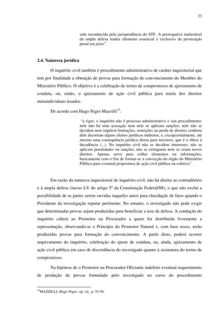 33
sido reconhecida pela jurisprudência do STF. A prerrogativa inafastável
da ampla defesa traduz elemento essencial e exclusivo da persecução
penal em juízo”.
2.4. Natureza jurídica
O inquérito civil também é procedimento administrativo de caráter inquisitorial que
tem por finalidade a obtenção de provas para formação do convencimento do Membro do
Ministério Público. O objetivo é a celebração de termo de compromisso de ajustamento de
conduta, ou, então, o ajuizamento de ação civil pública para tutela dos direitos
metaindividuais lesados.
De acordo com Hugo Nigro Mazzilli25
:
“a rigor, o inquérito não é processo administrativo e sim procedimento;
nele não há uma acusação nem nele se aplicam sanções; nele não se
decidem nem impõem limitações, restrições ou perda de direitos (embora
dele decorram alguns efeitos jurídicos indiretos, e, excepcionalmente, até
mesmo uma consequência jurídica direta para terceiros, que é o óbice à
decadência (...). No inquérito civil não se decidem interesses; não se
aplicam penalidades ou sanções, não se extinguem nem se criam novos
direitos. Apenas serve para colher elementos ou informações,
basicamente com o fim de formar-se a convicção do órgão do Ministério
Público para eventual propositura de ação civil pública ou coletiva”.
Em razão da natureza inquisitorial do inquérito civil, não há direito ao contraditório
e à ampla defesa (inciso LV do artigo 5º da Constituição Federal/88), o que não exclui a
possibilidade de as partes serem ouvidas naqueles autos para elucidação de fatos quando o
Presidente da investigação reputar pertinente. No entanto, o investigado não pode exigir
que determinadas provas sejam produzidas para beneficiar a tese de defesa. A condução do
inquérito caberá ao Promotor ou Procurador a quem for distribuída livremente a
representação, observando-se o Princípio do Promotor Natural e, com base nisso, serão
produzidas provas para formação do convencimento. A partir disto, poderá ocorrer
arquivamento do inquérito, celebração do ajuste de conduta, ou, ainda, ajuizamento de
ação civil pública em caso de discordância do investigado quanto à assinatura do termo de
compromisso.
Na hipótese de o Promotor ou Procurador Oficiante indeferir eventual requerimento
de produção de provas formulado pelo investigado no curso do procedimento
25
MAZZILLI, Hugo Nigro. op. cit., p. 55-56.
 